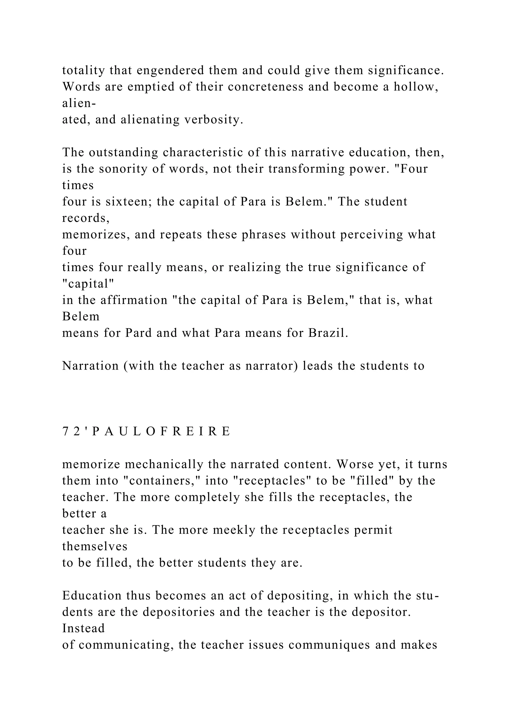 totality that engendered them and could give them significance.
Words are emptied of their concreteness and become a hollow,
alien-
ated, and alienating verbosity.
The outstanding characteristic of this narrative education, then,
is the sonority of words, not their transforming power. "Four
times
four is sixteen; the capital of Para is Belem." The student
records,
memorizes, and repeats these phrases without perceiving what
four
times four really means, or realizing the true significance of
"capital"
in the affirmation "the capital of Para is Belem," that is, what
Belem
means for Pard and what Para means for Brazil.
Narration (with the teacher as narrator) leads the students to
7 2 ' P A U L O F R E I R E
memorize mechanically the narrated content. Worse yet, it turns
them into "containers," into "receptacles" to be "filled" by the
teacher. The more completely she fills the receptacles, the
better a
teacher she is. The more meekly the receptacles permit
themselves
to be filled, the better students they are.
Education thus becomes an act of depositing, in which the stu-
dents are the depositories and the teacher is the depositor.
Instead
of communicating, the teacher issues communiques and makes
 
