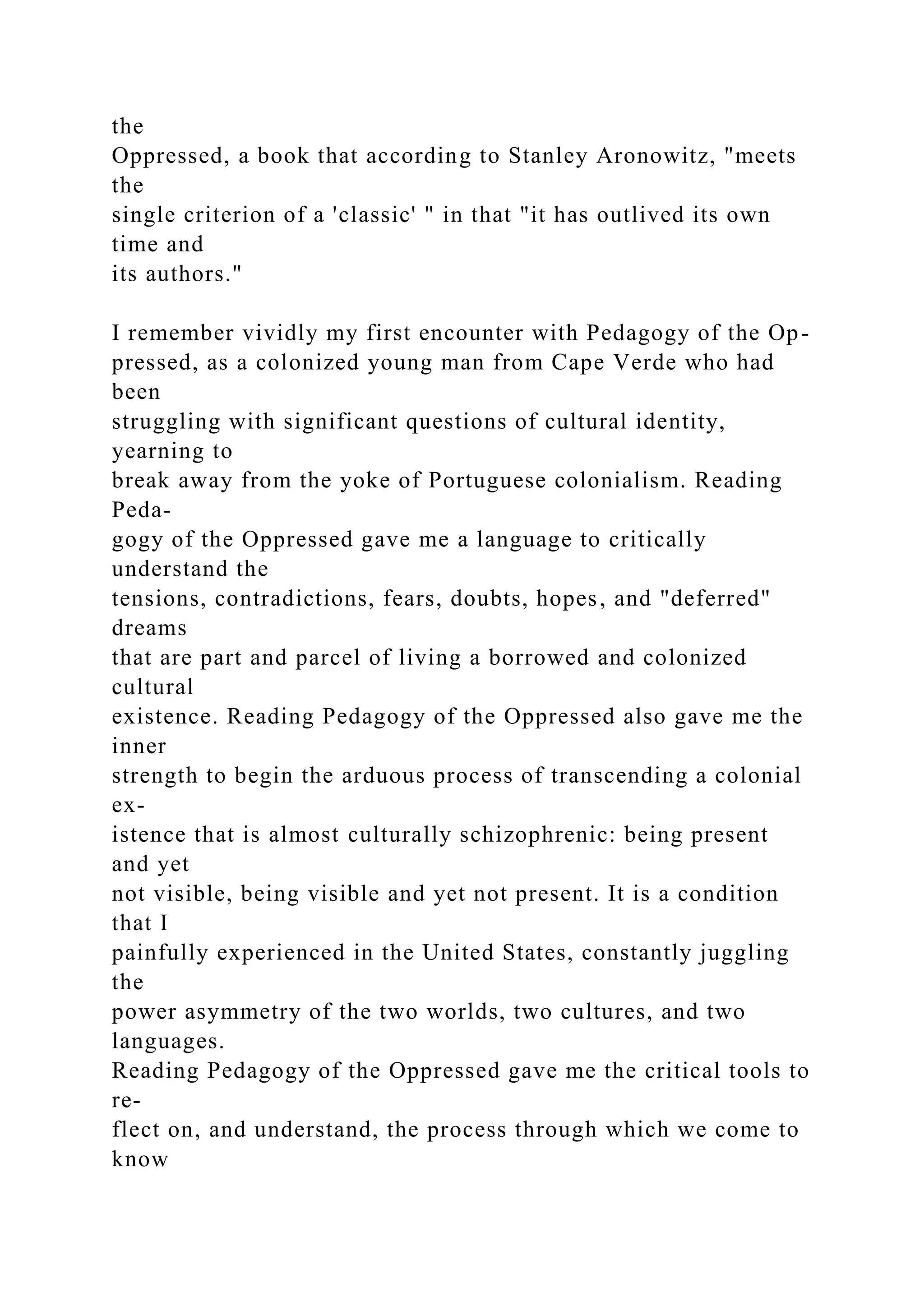 the
Oppressed, a book that according to Stanley Aronowitz, "meets
the
single criterion of a 'classic' " in that "it has outlived its own
time and
its authors."
I remember vividly my first encounter with Pedagogy of the Op-
pressed, as a colonized young man from Cape Verde who had
been
struggling with significant questions of cultural identity,
yearning to
break away from the yoke of Portuguese colonialism. Reading
Peda-
gogy of the Oppressed gave me a language to critically
understand the
tensions, contradictions, fears, doubts, hopes, and "deferred"
dreams
that are part and parcel of living a borrowed and colonized
cultural
existence. Reading Pedagogy of the Oppressed also gave me the
inner
strength to begin the arduous process of transcending a colonial
ex-
istence that is almost culturally schizophrenic: being present
and yet
not visible, being visible and yet not present. It is a condition
that I
painfully experienced in the United States, constantly juggling
the
power asymmetry of the two worlds, two cultures, and two
languages.
Reading Pedagogy of the Oppressed gave me the critical tools to
re-
flect on, and understand, the process through which we come to
know
 
