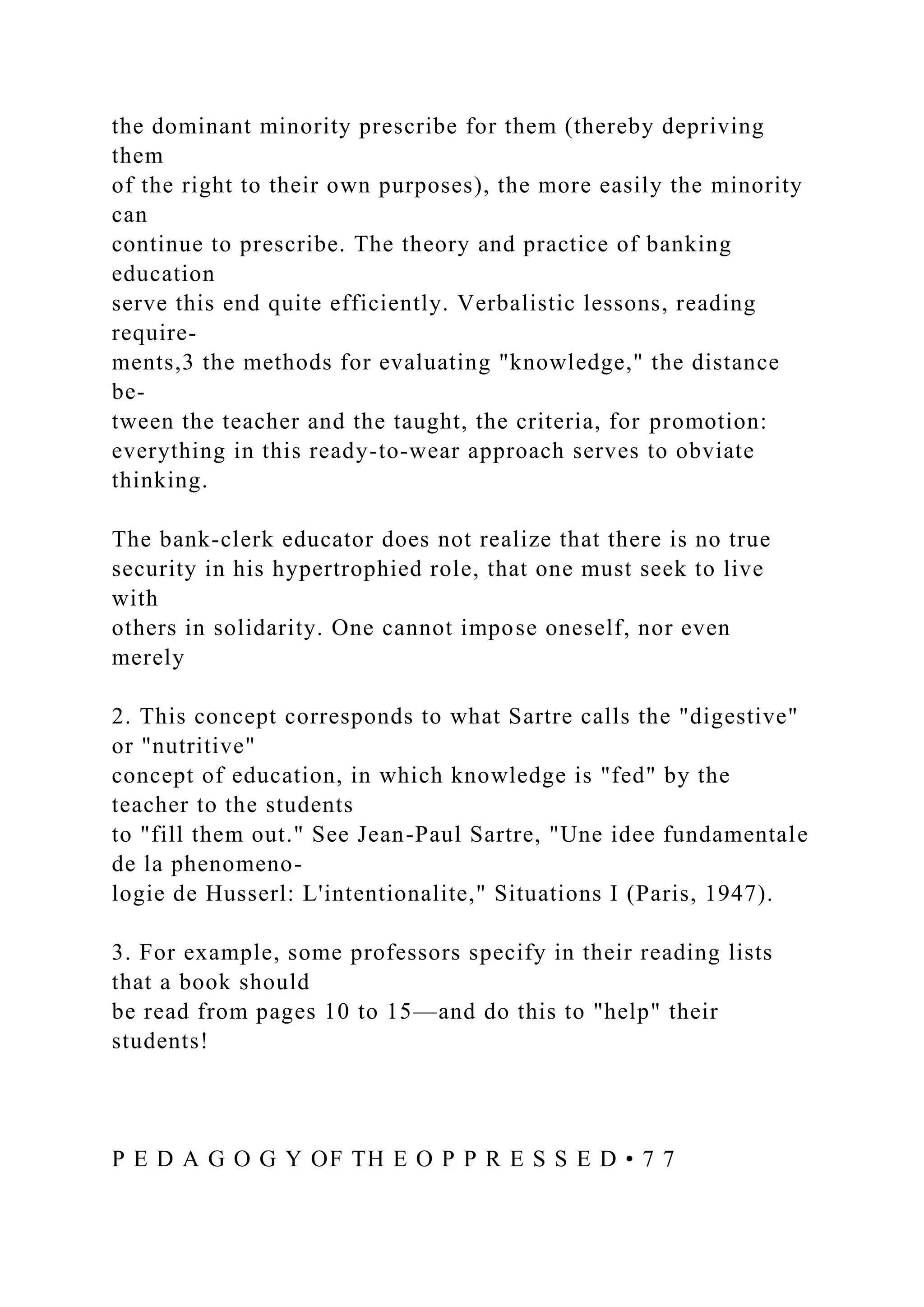 the dominant minority prescribe for them (thereby depriving
them
of the right to their own purposes), the more easily the minority
can
continue to prescribe. The theory and practice of banking
education
serve this end quite efficiently. Verbalistic lessons, reading
require-
ments,3 the methods for evaluating "knowledge," the distance
be-
tween the teacher and the taught, the criteria, for promotion:
everything in this ready-to-wear approach serves to obviate
thinking.
The bank-clerk educator does not realize that there is no true
security in his hypertrophied role, that one must seek to live
with
others in solidarity. One cannot impose oneself, nor even
merely
2. This concept corresponds to what Sartre calls the "digestive"
or "nutritive"
concept of education, in which knowledge is "fed" by the
teacher to the students
to "fill them out." See Jean-Paul Sartre, "Une idee fundamentale
de la phenomeno-
logie de Husserl: L'intentionalite," Situations I (Paris, 1947).
3. For example, some professors specify in their reading lists
that a book should
be read from pages 10 to 15—and do this to "help" their
students!
P E D A G O G Y OF TH E O P P R E S S E D • 7 7
 