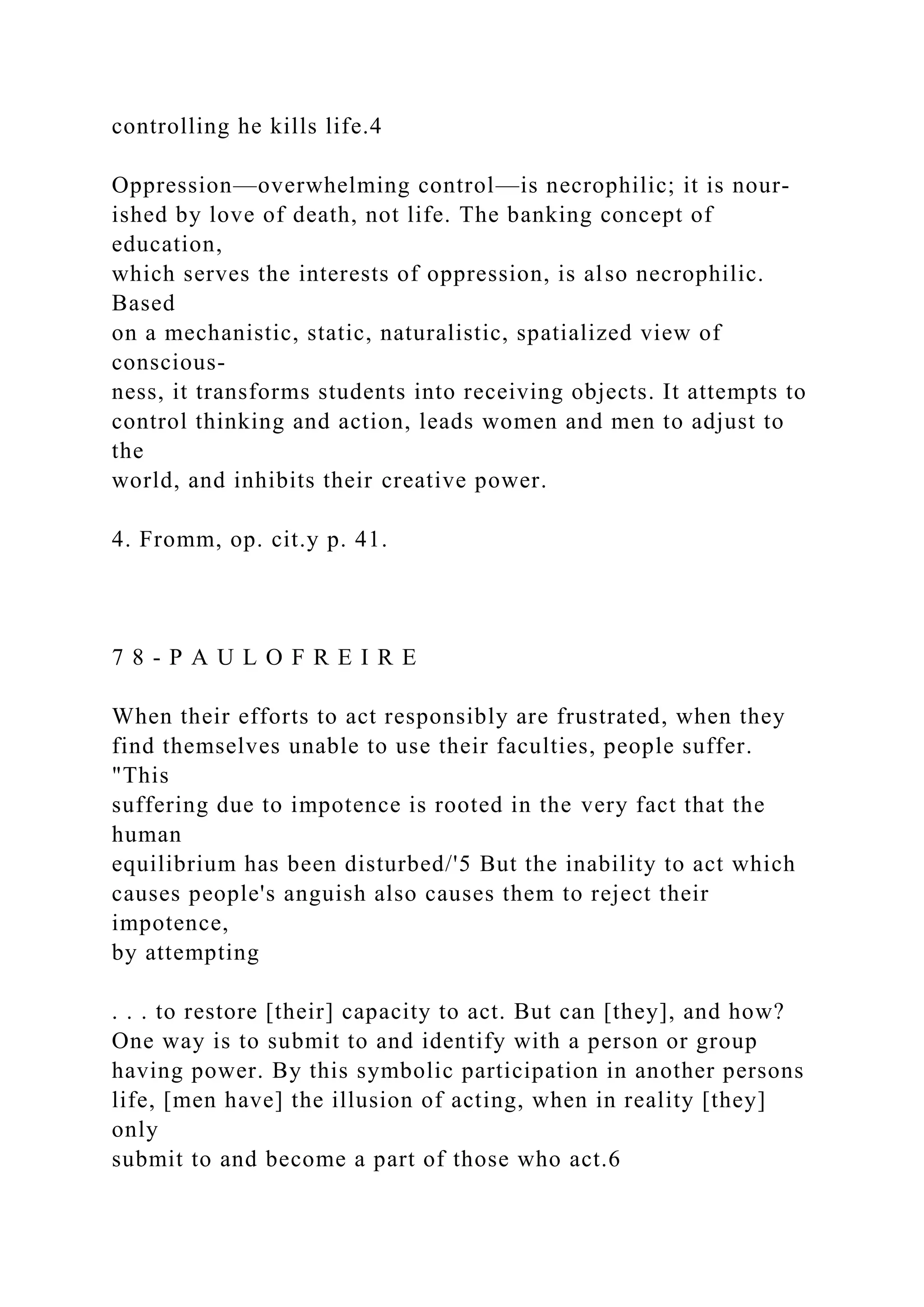 controlling he kills life.4
Oppression—overwhelming control—is necrophilic; it is nour-
ished by love of death, not life. The banking concept of
education,
which serves the interests of oppression, is also necrophilic.
Based
on a mechanistic, static, naturalistic, spatialized view of
conscious-
ness, it transforms students into receiving objects. It attempts to
control thinking and action, leads women and men to adjust to
the
world, and inhibits their creative power.
4. Fromm, op. cit.y p. 41.
7 8 - P A U L O F R E I R E
When their efforts to act responsibly are frustrated, when they
find themselves unable to use their faculties, people suffer.
"This
suffering due to impotence is rooted in the very fact that the
human
equilibrium has been disturbed/'5 But the inability to act which
causes people's anguish also causes them to reject their
impotence,
by attempting
. . . to restore [their] capacity to act. But can [they], and how?
One way is to submit to and identify with a person or group
having power. By this symbolic participation in another persons
life, [men have] the illusion of acting, when in reality [they]
only
submit to and become a part of those who act.6
 