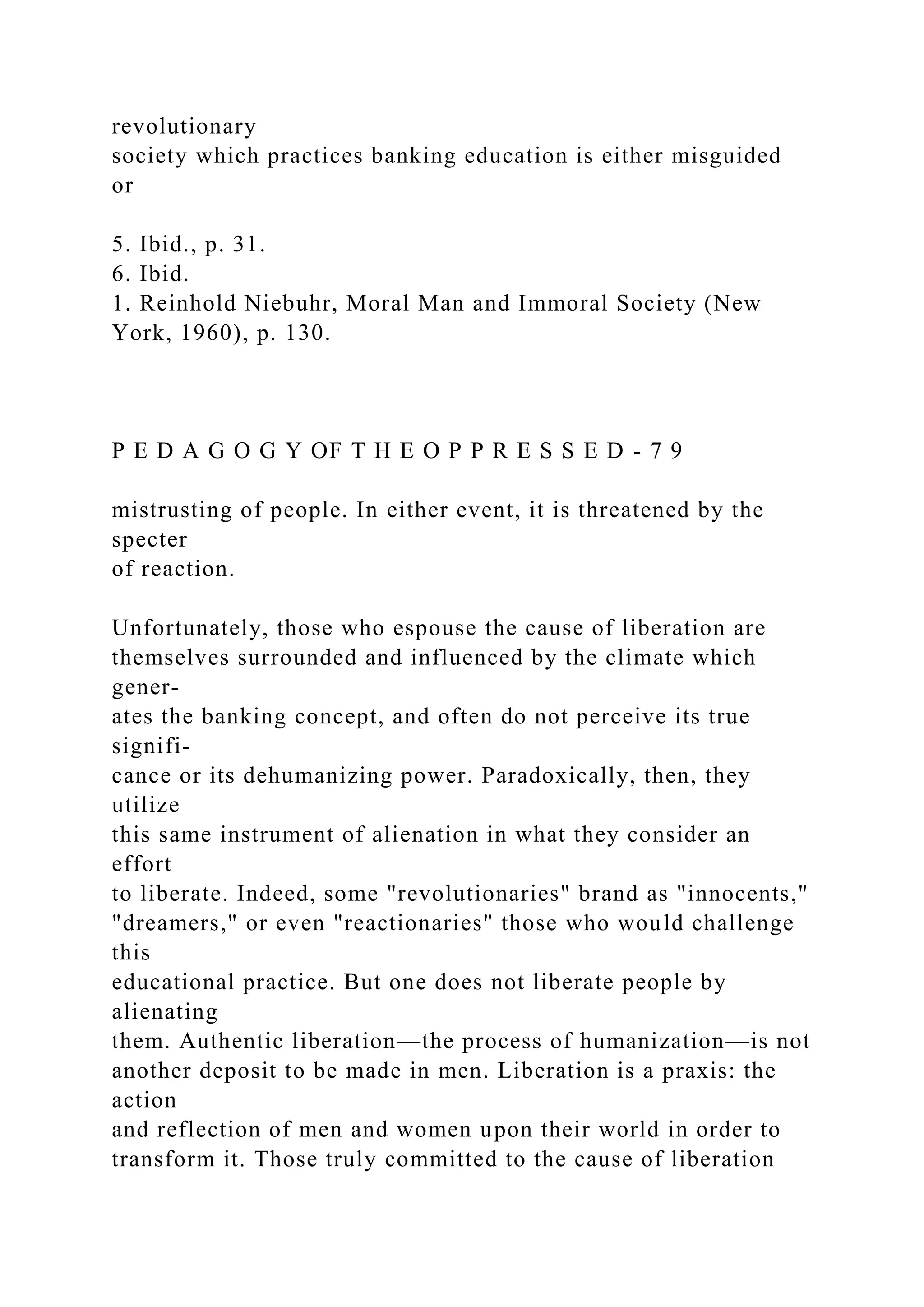 revolutionary
society which practices banking education is either misguided
or
5. Ibid., p. 31.
6. Ibid.
1. Reinhold Niebuhr, Moral Man and Immoral Society (New
York, 1960), p. 130.
P E D A G O G Y OF T H E O P P R E S S E D - 7 9
mistrusting of people. In either event, it is threatened by the
specter
of reaction.
Unfortunately, those who espouse the cause of liberation are
themselves surrounded and influenced by the climate which
gener-
ates the banking concept, and often do not perceive its true
signifi-
cance or its dehumanizing power. Paradoxically, then, they
utilize
this same instrument of alienation in what they consider an
effort
to liberate. Indeed, some "revolutionaries" brand as "innocents,"
"dreamers," or even "reactionaries" those who would challenge
this
educational practice. But one does not liberate people by
alienating
them. Authentic liberation—the process of humanization—is not
another deposit to be made in men. Liberation is a praxis: the
action
and reflection of men and women upon their world in order to
transform it. Those truly committed to the cause of liberation
 