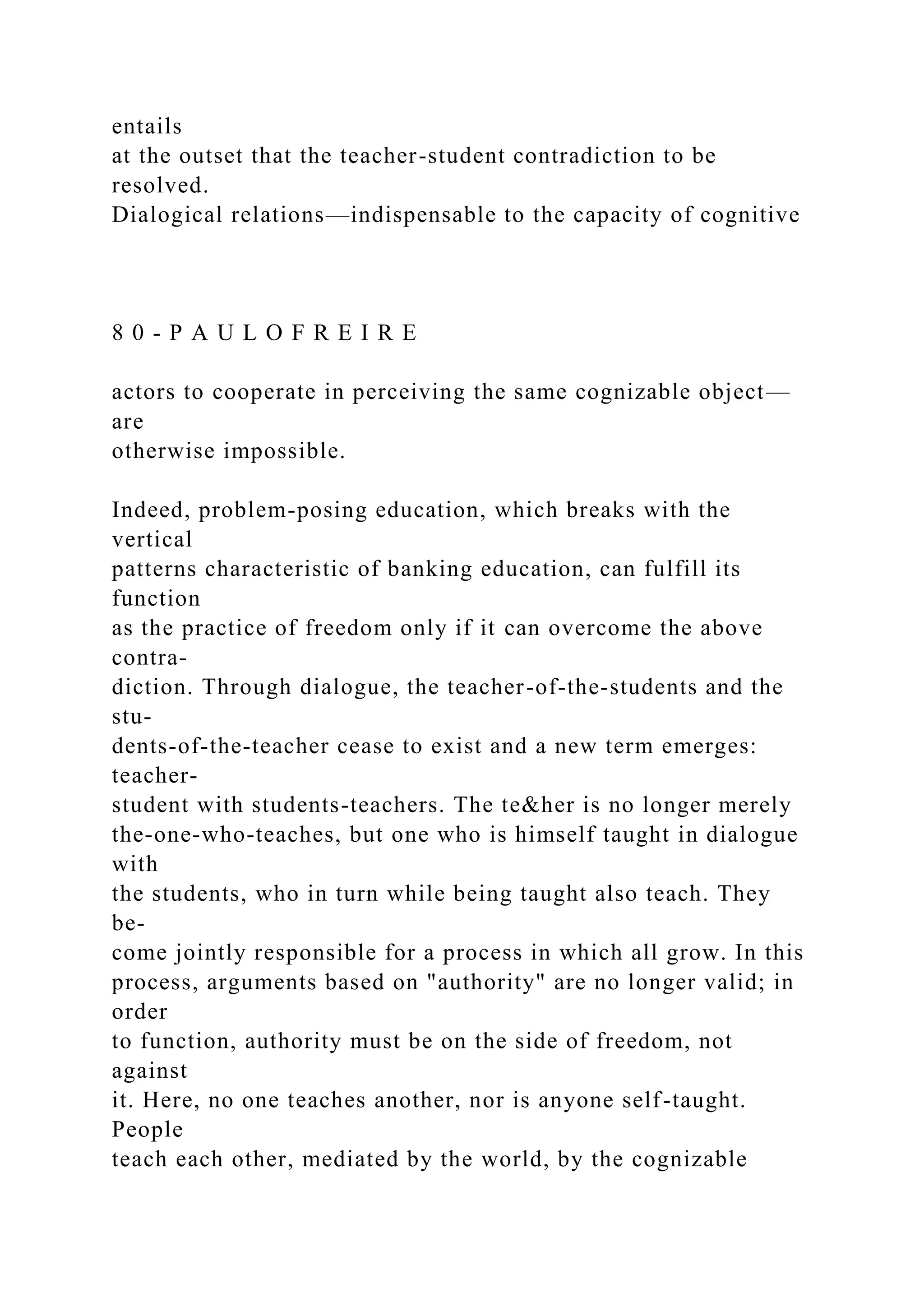 entails
at the outset that the teacher-student contradiction to be
resolved.
Dialogical relations—indispensable to the capacity of cognitive
8 0 - P A U L O F R E I R E
actors to cooperate in perceiving the same cognizable object—
are
otherwise impossible.
Indeed, problem-posing education, which breaks with the
vertical
patterns characteristic of banking education, can fulfill its
function
as the practice of freedom only if it can overcome the above
contra-
diction. Through dialogue, the teacher-of-the-students and the
stu-
dents-of-the-teacher cease to exist and a new term emerges:
teacher-
student with students-teachers. The te&her is no longer merely
the-one-who-teaches, but one who is himself taught in dialogue
with
the students, who in turn while being taught also teach. They
be-
come jointly responsible for a process in which all grow. In this
process, arguments based on "authority" are no longer valid; in
order
to function, authority must be on the side of freedom, not
against
it. Here, no one teaches another, nor is anyone self-taught.
People
teach each other, mediated by the world, by the cognizable
 