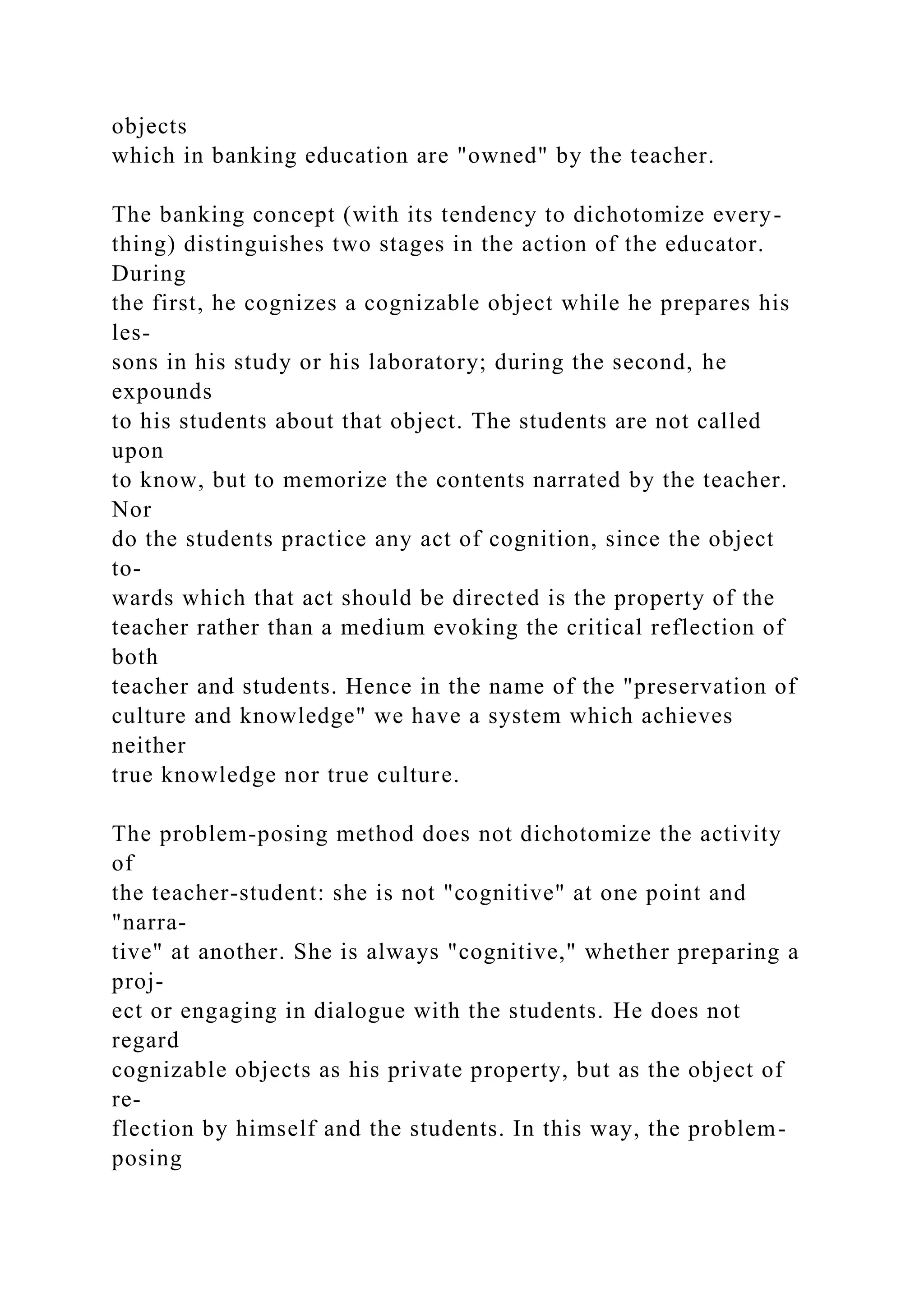 objects
which in banking education are "owned" by the teacher.
The banking concept (with its tendency to dichotomize every-
thing) distinguishes two stages in the action of the educator.
During
the first, he cognizes a cognizable object while he prepares his
les-
sons in his study or his laboratory; during the second, he
expounds
to his students about that object. The students are not called
upon
to know, but to memorize the contents narrated by the teacher.
Nor
do the students practice any act of cognition, since the object
to-
wards which that act should be directed is the property of the
teacher rather than a medium evoking the critical reflection of
both
teacher and students. Hence in the name of the "preservation of
culture and knowledge" we have a system which achieves
neither
true knowledge nor true culture.
The problem-posing method does not dichotomize the activity
of
the teacher-student: she is not "cognitive" at one point and
"narra-
tive" at another. She is always "cognitive," whether preparing a
proj-
ect or engaging in dialogue with the students. He does not
regard
cognizable objects as his private property, but as the object of
re-
flection by himself and the students. In this way, the problem-
posing
 