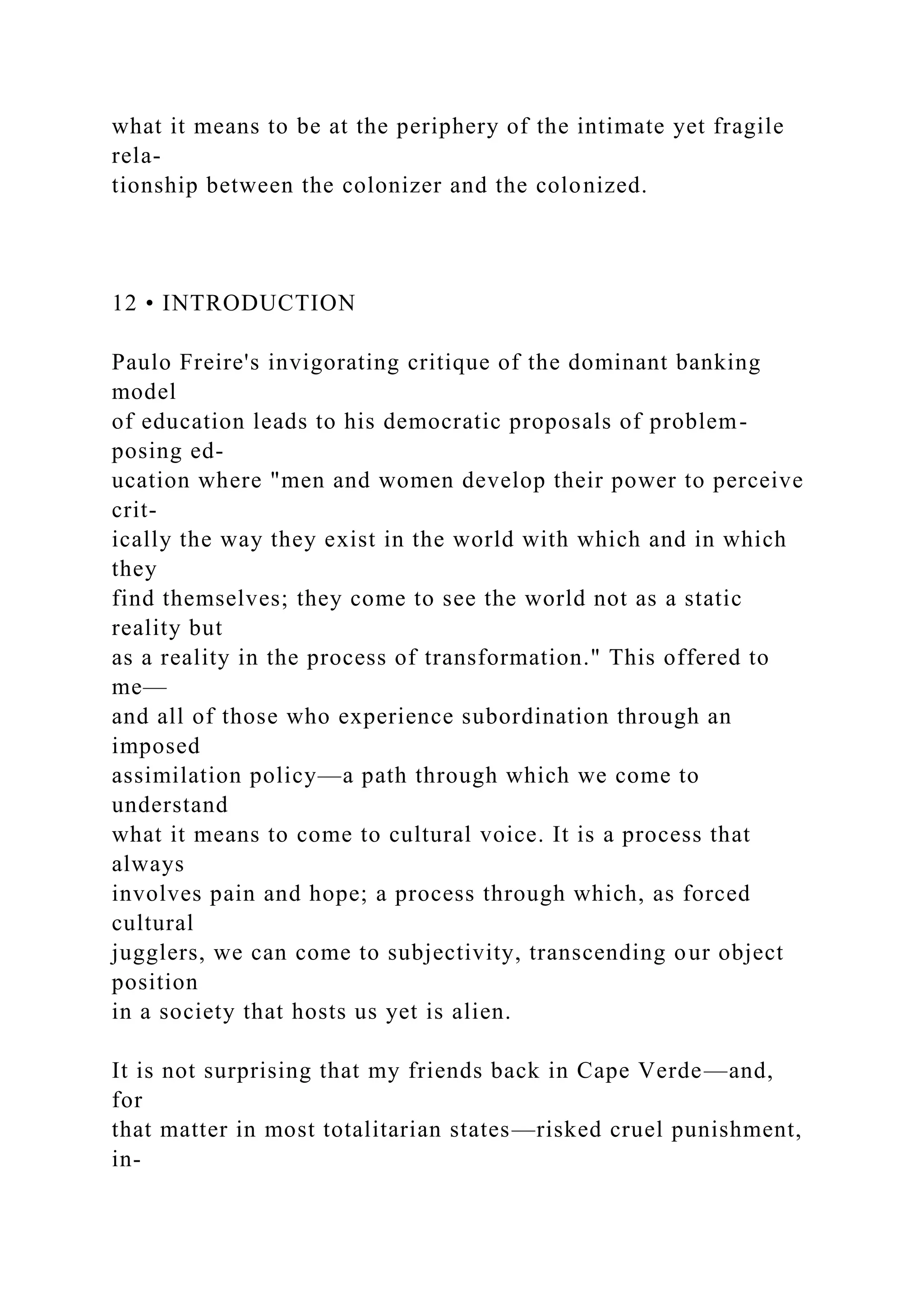 what it means to be at the periphery of the intimate yet fragile
rela-
tionship between the colonizer and the colonized.
12 • INTRODUCTION
Paulo Freire's invigorating critique of the dominant banking
model
of education leads to his democratic proposals of problem-
posing ed-
ucation where "men and women develop their power to perceive
crit-
ically the way they exist in the world with which and in which
they
find themselves; they come to see the world not as a static
reality but
as a reality in the process of transformation." This offered to
me—
and all of those who experience subordination through an
imposed
assimilation policy—a path through which we come to
understand
what it means to come to cultural voice. It is a process that
always
involves pain and hope; a process through which, as forced
cultural
jugglers, we can come to subjectivity, transcending our object
position
in a society that hosts us yet is alien.
It is not surprising that my friends back in Cape Verde—and,
for
that matter in most totalitarian states—risked cruel punishment,
in-
 