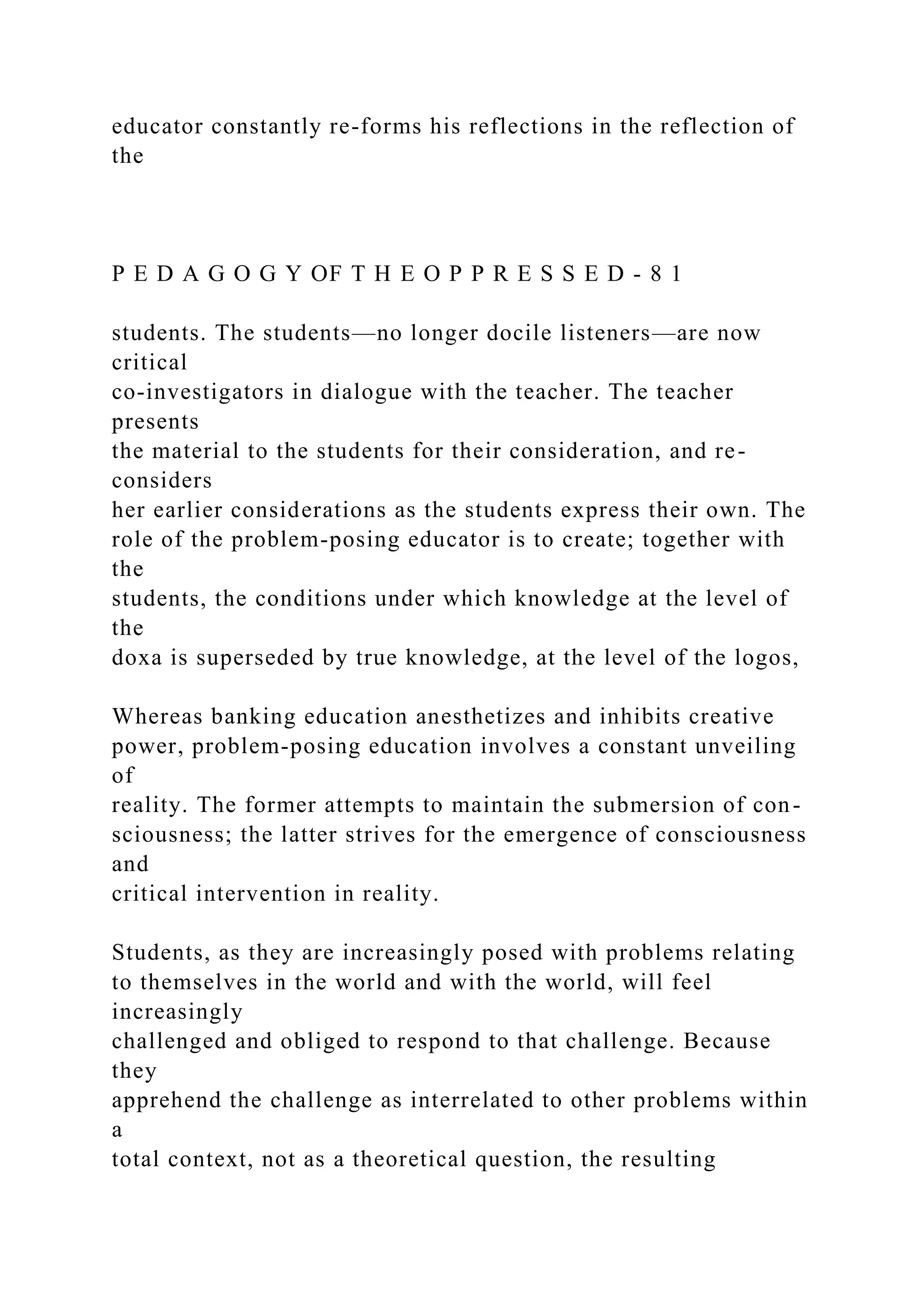 educator constantly re-forms his reflections in the reflection of
the
P E D A G O G Y OF T H E O P P R E S S E D - 8 1
students. The students—no longer docile listeners—are now
critical
co-investigators in dialogue with the teacher. The teacher
presents
the material to the students for their consideration, and re-
considers
her earlier considerations as the students express their own. The
role of the problem-posing educator is to create; together with
the
students, the conditions under which knowledge at the level of
the
doxa is superseded by true knowledge, at the level of the logos,
Whereas banking education anesthetizes and inhibits creative
power, problem-posing education involves a constant unveiling
of
reality. The former attempts to maintain the submersion of con-
sciousness; the latter strives for the emergence of consciousness
and
critical intervention in reality.
Students, as they are increasingly posed with problems relating
to themselves in the world and with the world, will feel
increasingly
challenged and obliged to respond to that challenge. Because
they
apprehend the challenge as interrelated to other problems within
a
total context, not as a theoretical question, the resulting
 