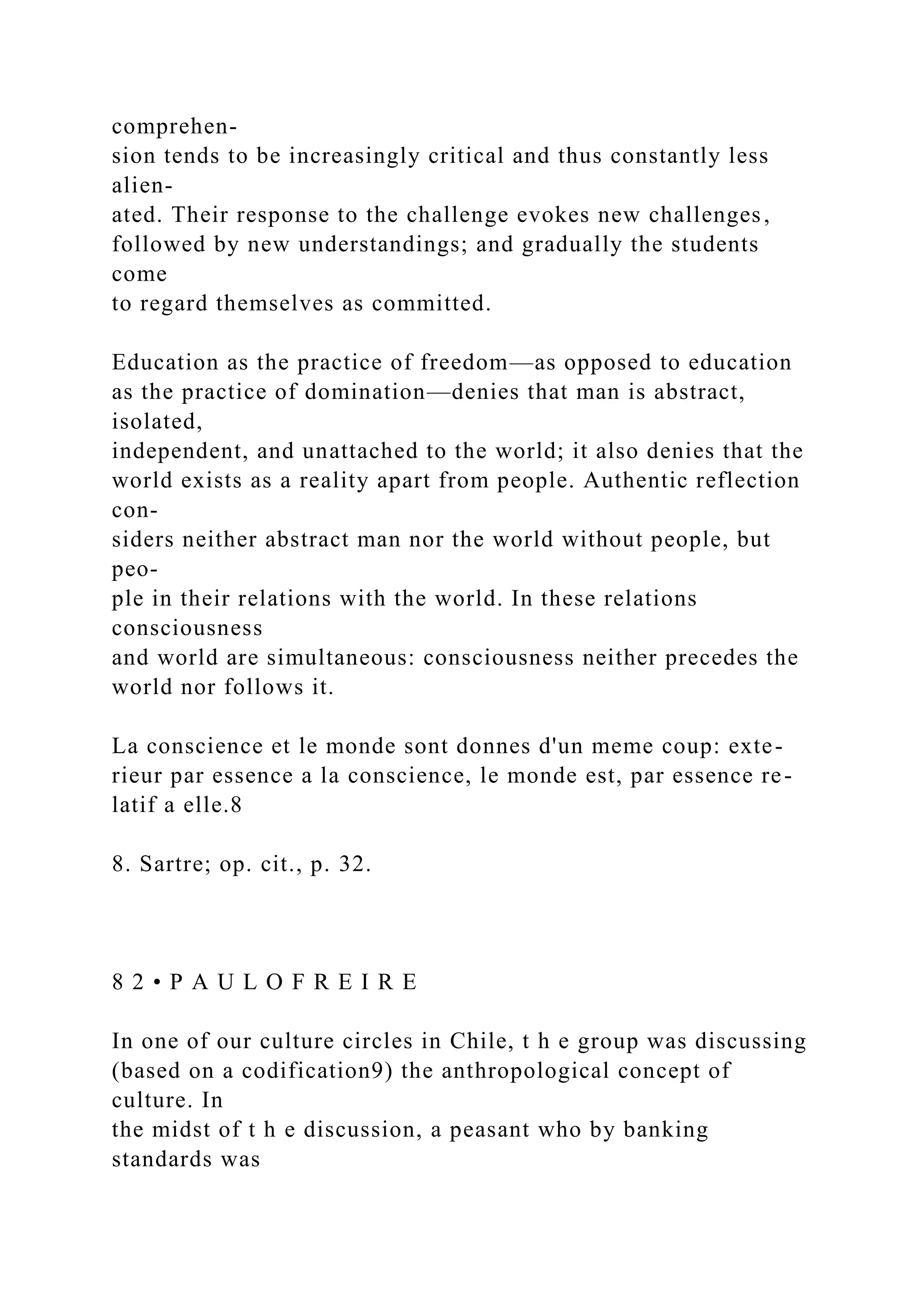 comprehen-
sion tends to be increasingly critical and thus constantly less
alien-
ated. Their response to the challenge evokes new challenges,
followed by new understandings; and gradually the students
come
to regard themselves as committed.
Education as the practice of freedom—as opposed to education
as the practice of domination—denies that man is abstract,
isolated,
independent, and unattached to the world; it also denies that the
world exists as a reality apart from people. Authentic reflection
con-
siders neither abstract man nor the world without people, but
peo-
ple in their relations with the world. In these relations
consciousness
and world are simultaneous: consciousness neither precedes the
world nor follows it.
La conscience et le monde sont donnes d'un meme coup: exte-
rieur par essence a la conscience, le monde est, par essence re-
latif a elle.8
8. Sartre; op. cit., p. 32.
8 2 • P A U L O F R E I R E
In one of our culture circles in Chile, t h e group was discussing
(based on a codification9) the anthropological concept of
culture. In
the midst of t h e discussion, a peasant who by banking
standards was
 