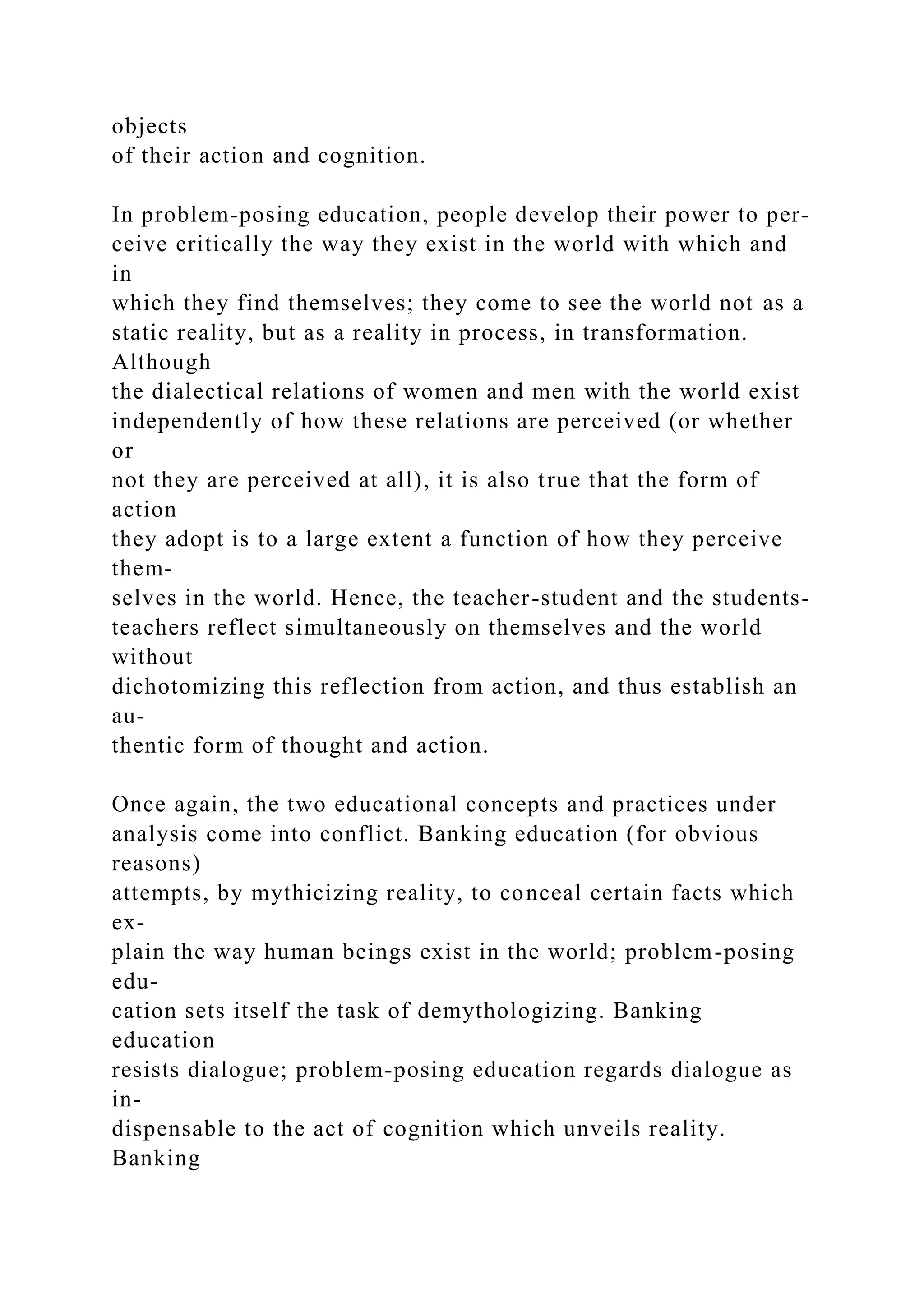 objects
of their action and cognition.
In problem-posing education, people develop their power to per-
ceive critically the way they exist in the world with which and
in
which they find themselves; they come to see the world not as a
static reality, but as a reality in process, in transformation.
Although
the dialectical relations of women and men with the world exist
independently of how these relations are perceived (or whether
or
not they are perceived at all), it is also true that the form of
action
they adopt is to a large extent a function of how they perceive
them-
selves in the world. Hence, the teacher-student and the students-
teachers reflect simultaneously on themselves and the world
without
dichotomizing this reflection from action, and thus establish an
au-
thentic form of thought and action.
Once again, the two educational concepts and practices under
analysis come into conflict. Banking education (for obvious
reasons)
attempts, by mythicizing reality, to conceal certain facts which
ex-
plain the way human beings exist in the world; problem-posing
edu-
cation sets itself the task of demythologizing. Banking
education
resists dialogue; problem-posing education regards dialogue as
in-
dispensable to the act of cognition which unveils reality.
Banking
 
