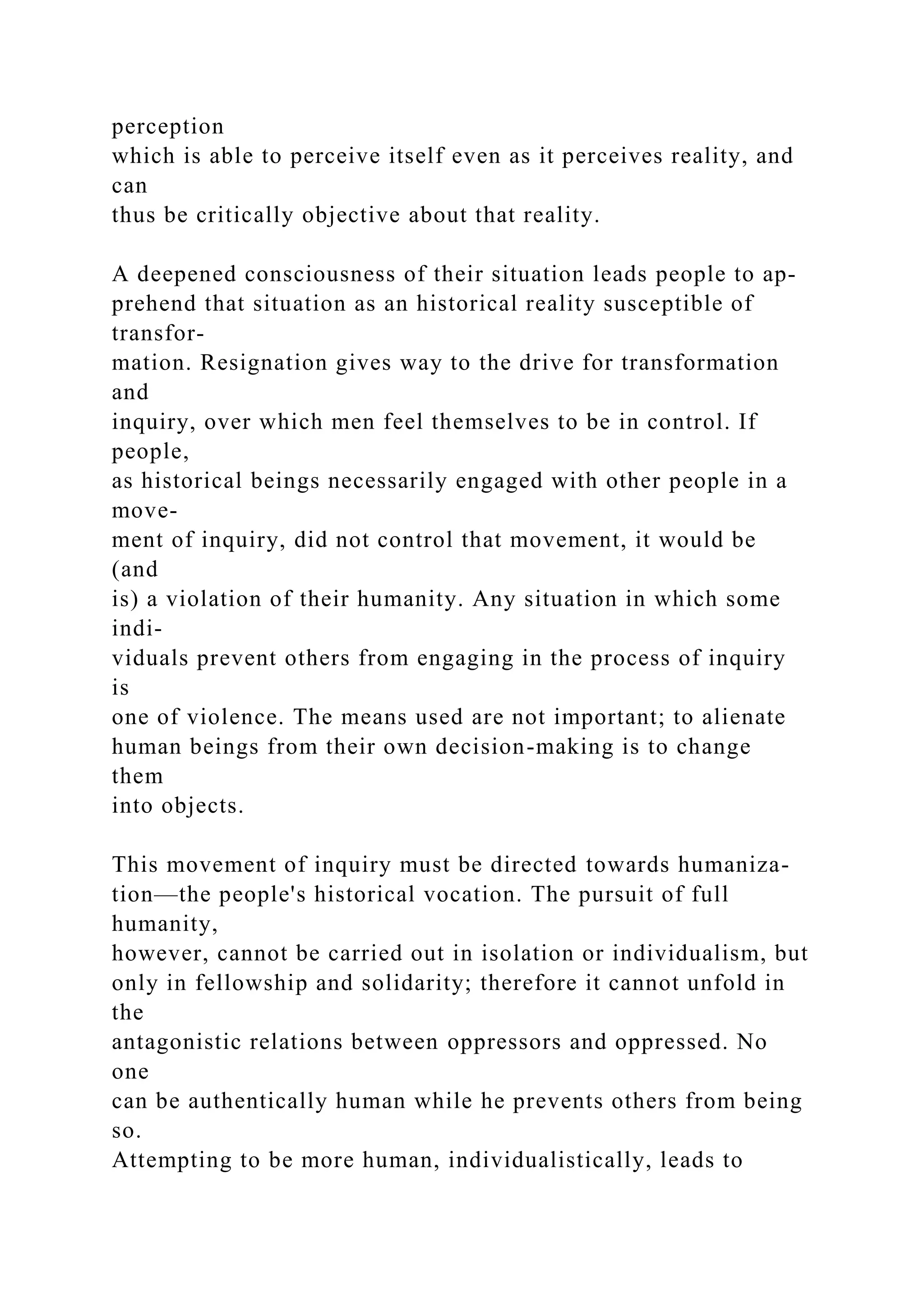 perception
which is able to perceive itself even as it perceives reality, and
can
thus be critically objective about that reality.
A deepened consciousness of their situation leads people to ap-
prehend that situation as an historical reality susceptible of
transfor-
mation. Resignation gives way to the drive for transformation
and
inquiry, over which men feel themselves to be in control. If
people,
as historical beings necessarily engaged with other people in a
move-
ment of inquiry, did not control that movement, it would be
(and
is) a violation of their humanity. Any situation in which some
indi-
viduals prevent others from engaging in the process of inquiry
is
one of violence. The means used are not important; to alienate
human beings from their own decision-making is to change
them
into objects.
This movement of inquiry must be directed towards humaniza-
tion—the people's historical vocation. The pursuit of full
humanity,
however, cannot be carried out in isolation or individualism, but
only in fellowship and solidarity; therefore it cannot unfold in
the
antagonistic relations between oppressors and oppressed. No
one
can be authentically human while he prevents others from being
so.
Attempting to be more human, individualistically, leads to
 