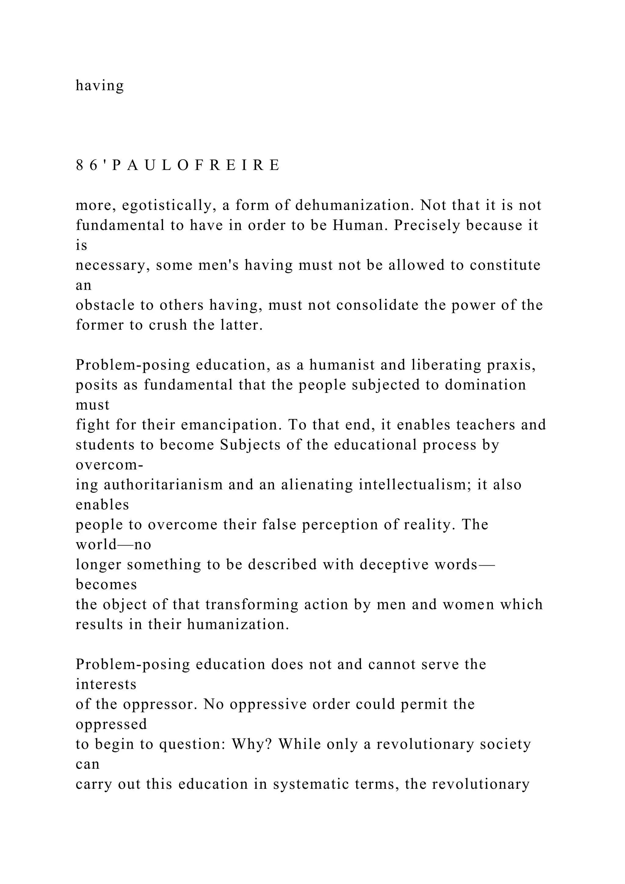 having
8 6 ' P A U L O F R E I R E
more, egotistically, a form of dehumanization. Not that it is not
fundamental to have in order to be Human. Precisely because it
is
necessary, some men's having must not be allowed to constitute
an
obstacle to others having, must not consolidate the power of the
former to crush the latter.
Problem-posing education, as a humanist and liberating praxis,
posits as fundamental that the people subjected to domination
must
fight for their emancipation. To that end, it enables teachers and
students to become Subjects of the educational process by
overcom-
ing authoritarianism and an alienating intellectualism; it also
enables
people to overcome their false perception of reality. The
world—no
longer something to be described with deceptive words—
becomes
the object of that transforming action by men and women which
results in their humanization.
Problem-posing education does not and cannot serve the
interests
of the oppressor. No oppressive order could permit the
oppressed
to begin to question: Why? While only a revolutionary society
can
carry out this education in systematic terms, the revolutionary
 