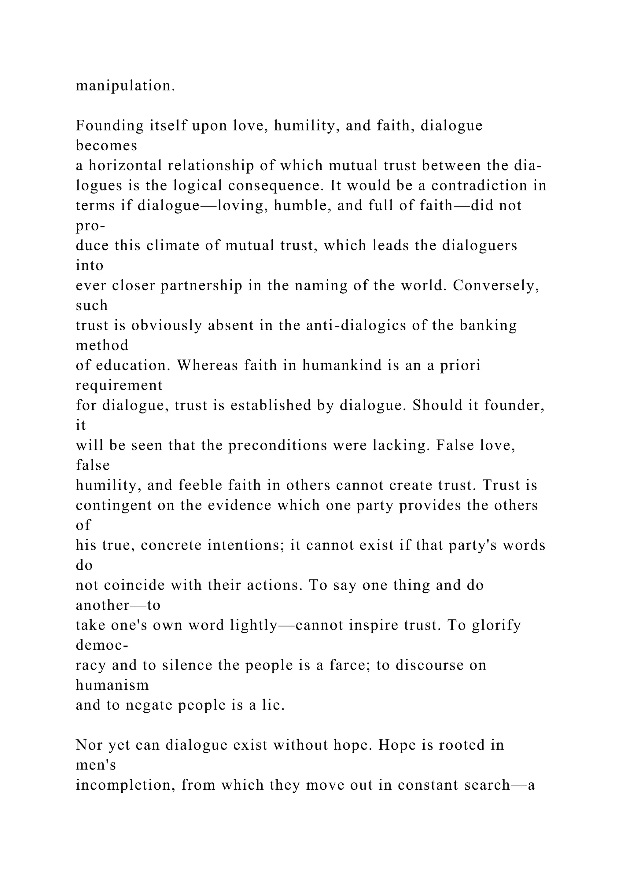 manipulation.
Founding itself upon love, humility, and faith, dialogue
becomes
a horizontal relationship of which mutual trust between the dia-
logues is the logical consequence. It would be a contradiction in
terms if dialogue—loving, humble, and full of faith—did not
pro-
duce this climate of mutual trust, which leads the dialoguers
into
ever closer partnership in the naming of the world. Conversely,
such
trust is obviously absent in the anti-dialogics of the banking
method
of education. Whereas faith in humankind is an a priori
requirement
for dialogue, trust is established by dialogue. Should it founder,
it
will be seen that the preconditions were lacking. False love,
false
humility, and feeble faith in others cannot create trust. Trust is
contingent on the evidence which one party provides the others
of
his true, concrete intentions; it cannot exist if that party's words
do
not coincide with their actions. To say one thing and do
another—to
take one's own word lightly—cannot inspire trust. To glorify
democ-
racy and to silence the people is a farce; to discourse on
humanism
and to negate people is a lie.
Nor yet can dialogue exist without hope. Hope is rooted in
men's
incompletion, from which they move out in constant search—a
 