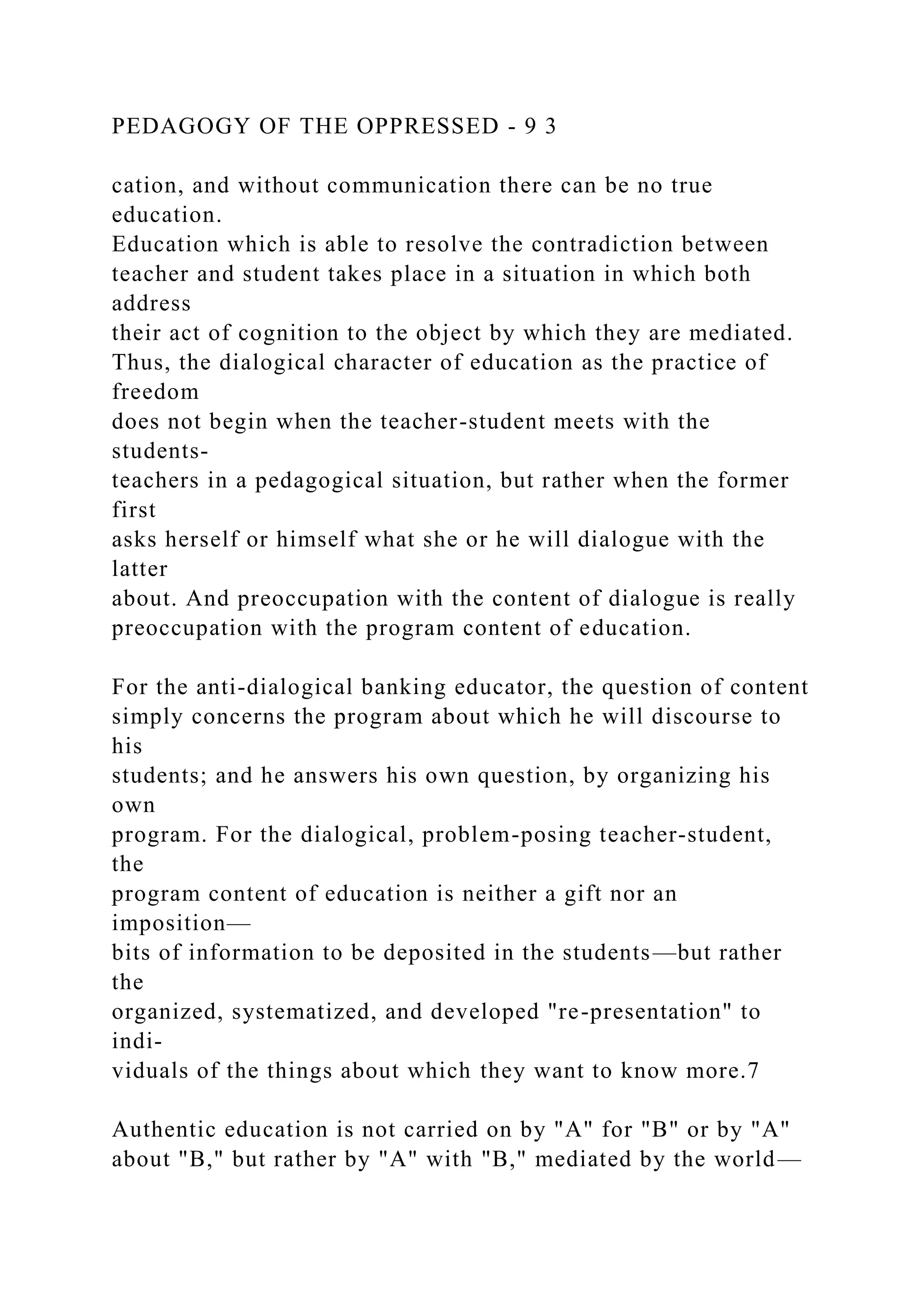 PEDAGOGY OF THE OPPRESSED - 9 3
cation, and without communication there can be no true
education.
Education which is able to resolve the contradiction between
teacher and student takes place in a situation in which both
address
their act of cognition to the object by which they are mediated.
Thus, the dialogical character of education as the practice of
freedom
does not begin when the teacher-student meets with the
students-
teachers in a pedagogical situation, but rather when the former
first
asks herself or himself what she or he will dialogue with the
latter
about. And preoccupation with the content of dialogue is really
preoccupation with the program content of education.
For the anti-dialogical banking educator, the question of content
simply concerns the program about which he will discourse to
his
students; and he answers his own question, by organizing his
own
program. For the dialogical, problem-posing teacher-student,
the
program content of education is neither a gift nor an
imposition—
bits of information to be deposited in the students—but rather
the
organized, systematized, and developed "re-presentation" to
indi-
viduals of the things about which they want to know more.7
Authentic education is not carried on by "A" for "B" or by "A"
about "B," but rather by "A" with "B," mediated by the world—
 