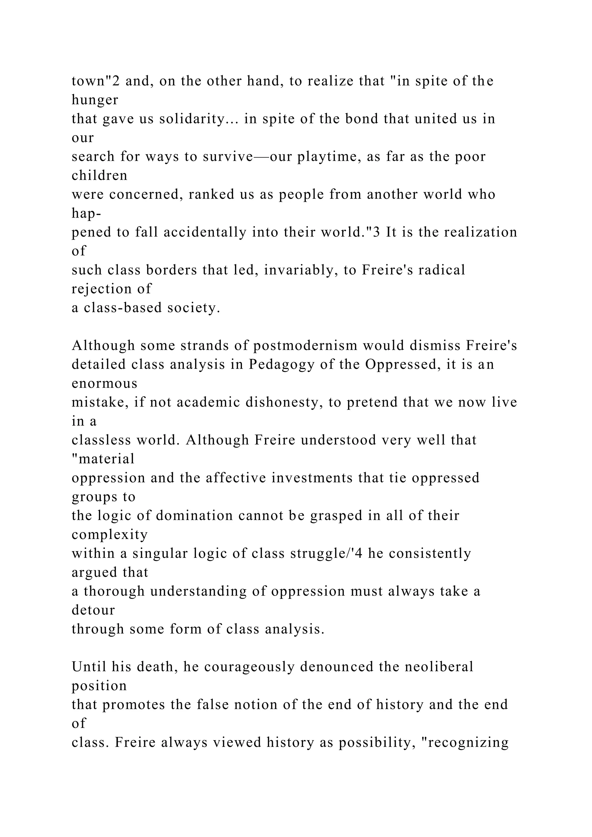 town"2 and, on the other hand, to realize that "in spite of the
hunger
that gave us solidarity... in spite of the bond that united us in
our
search for ways to survive—our playtime, as far as the poor
children
were concerned, ranked us as people from another world who
hap-
pened to fall accidentally into their world."3 It is the realization
of
such class borders that led, invariably, to Freire's radical
rejection of
a class-based society.
Although some strands of postmodernism would dismiss Freire's
detailed class analysis in Pedagogy of the Oppressed, it is an
enormous
mistake, if not academic dishonesty, to pretend that we now live
in a
classless world. Although Freire understood very well that
"material
oppression and the affective investments that tie oppressed
groups to
the logic of domination cannot be grasped in all of their
complexity
within a singular logic of class struggle/'4 he consistently
argued that
a thorough understanding of oppression must always take a
detour
through some form of class analysis.
Until his death, he courageously denounced the neoliberal
position
that promotes the false notion of the end of history and the end
of
class. Freire always viewed history as possibility, "recognizing
 
