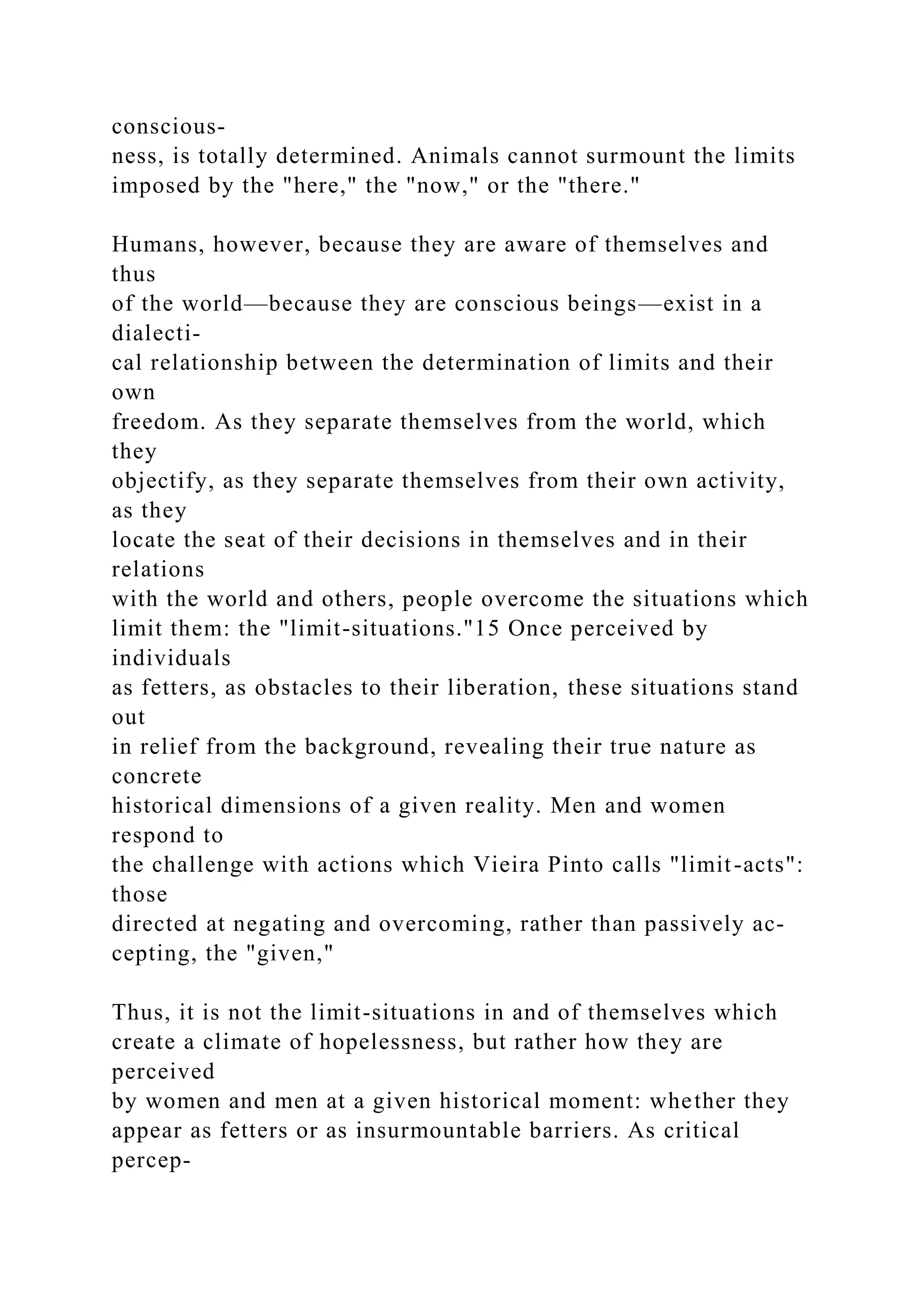 conscious-
ness, is totally determined. Animals cannot surmount the limits
imposed by the "here," the "now," or the "there."
Humans, however, because they are aware of themselves and
thus
of the world—because they are conscious beings—exist in a
dialecti-
cal relationship between the determination of limits and their
own
freedom. As they separate themselves from the world, which
they
objectify, as they separate themselves from their own activity,
as they
locate the seat of their decisions in themselves and in their
relations
with the world and others, people overcome the situations which
limit them: the "limit-situations."15 Once perceived by
individuals
as fetters, as obstacles to their liberation, these situations stand
out
in relief from the background, revealing their true nature as
concrete
historical dimensions of a given reality. Men and women
respond to
the challenge with actions which Vieira Pinto calls "limit-acts":
those
directed at negating and overcoming, rather than passively ac-
cepting, the "given,"
Thus, it is not the limit-situations in and of themselves which
create a climate of hopelessness, but rather how they are
perceived
by women and men at a given historical moment: whether they
appear as fetters or as insurmountable barriers. As critical
percep-
 