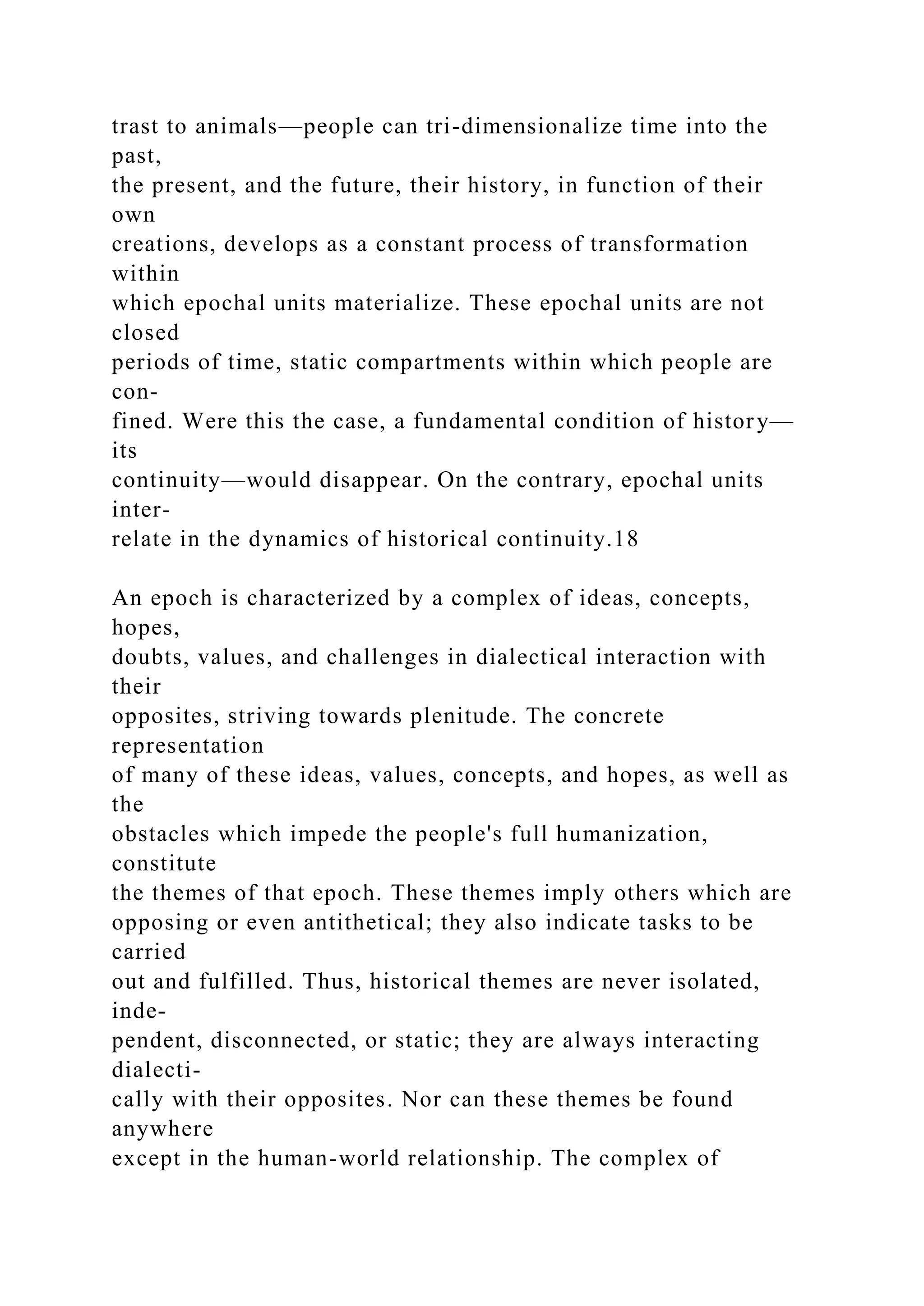 trast to animals—people can tri-dimensionalize time into the
past,
the present, and the future, their history, in function of their
own
creations, develops as a constant process of transformation
within
which epochal units materialize. These epochal units are not
closed
periods of time, static compartments within which people are
con-
fined. Were this the case, a fundamental condition of history—
its
continuity—would disappear. On the contrary, epochal units
inter-
relate in the dynamics of historical continuity.18
An epoch is characterized by a complex of ideas, concepts,
hopes,
doubts, values, and challenges in dialectical interaction with
their
opposites, striving towards plenitude. The concrete
representation
of many of these ideas, values, concepts, and hopes, as well as
the
obstacles which impede the people's full humanization,
constitute
the themes of that epoch. These themes imply others which are
opposing or even antithetical; they also indicate tasks to be
carried
out and fulfilled. Thus, historical themes are never isolated,
inde-
pendent, disconnected, or static; they are always interacting
dialecti-
cally with their opposites. Nor can these themes be found
anywhere
except in the human-world relationship. The complex of
 