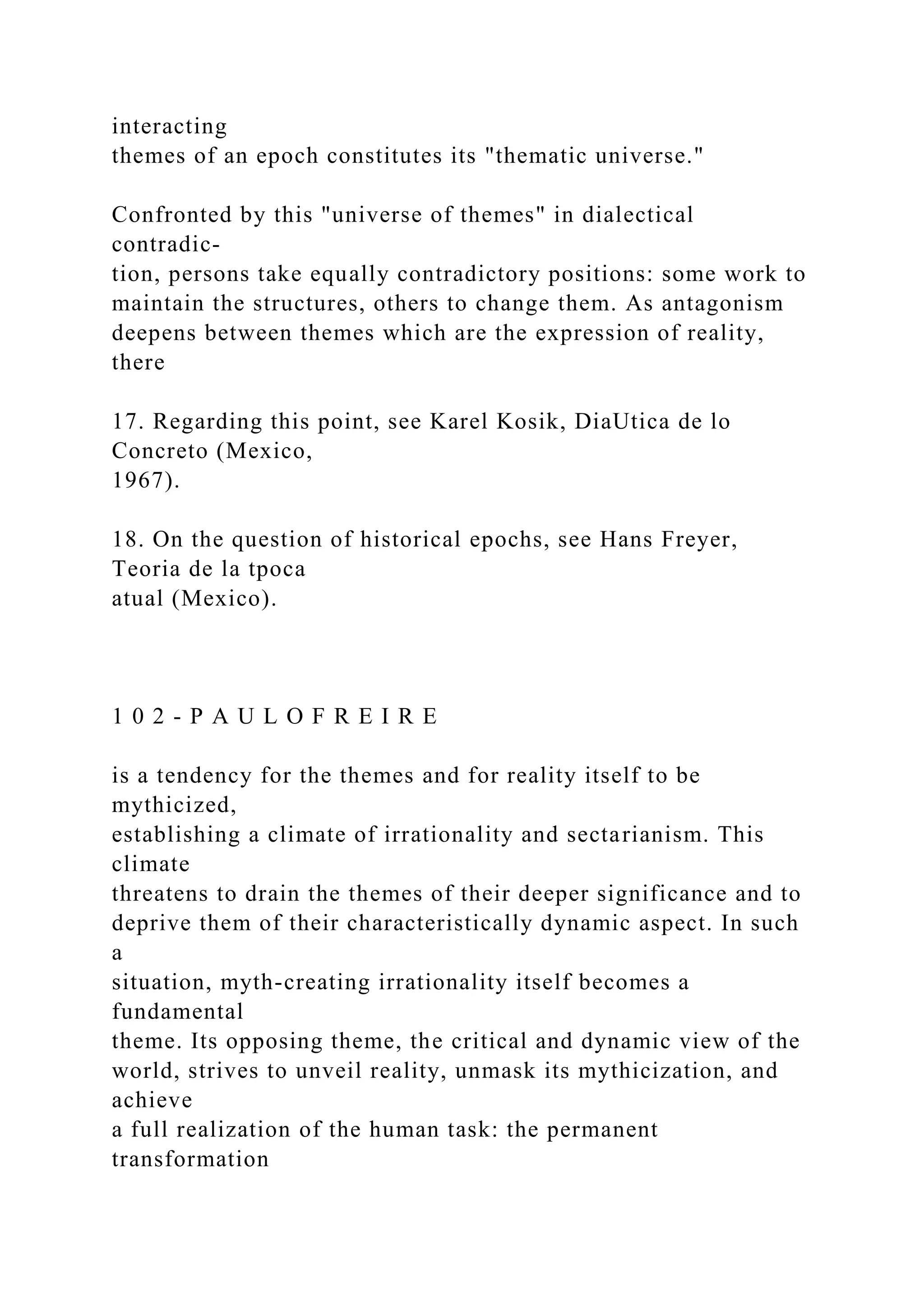 interacting
themes of an epoch constitutes its "thematic universe."
Confronted by this "universe of themes" in dialectical
contradic-
tion, persons take equally contradictory positions: some work to
maintain the structures, others to change them. As antagonism
deepens between themes which are the expression of reality,
there
17. Regarding this point, see Karel Kosik, DiaUtica de lo
Concreto (Mexico,
1967).
18. On the question of historical epochs, see Hans Freyer,
Teoria de la tpoca
atual (Mexico).
1 0 2 - P A U L O F R E I R E
is a tendency for the themes and for reality itself to be
mythicized,
establishing a climate of irrationality and sectarianism. This
climate
threatens to drain the themes of their deeper significance and to
deprive them of their characteristically dynamic aspect. In such
a
situation, myth-creating irrationality itself becomes a
fundamental
theme. Its opposing theme, the critical and dynamic view of the
world, strives to unveil reality, unmask its mythicization, and
achieve
a full realization of the human task: the permanent
transformation
 