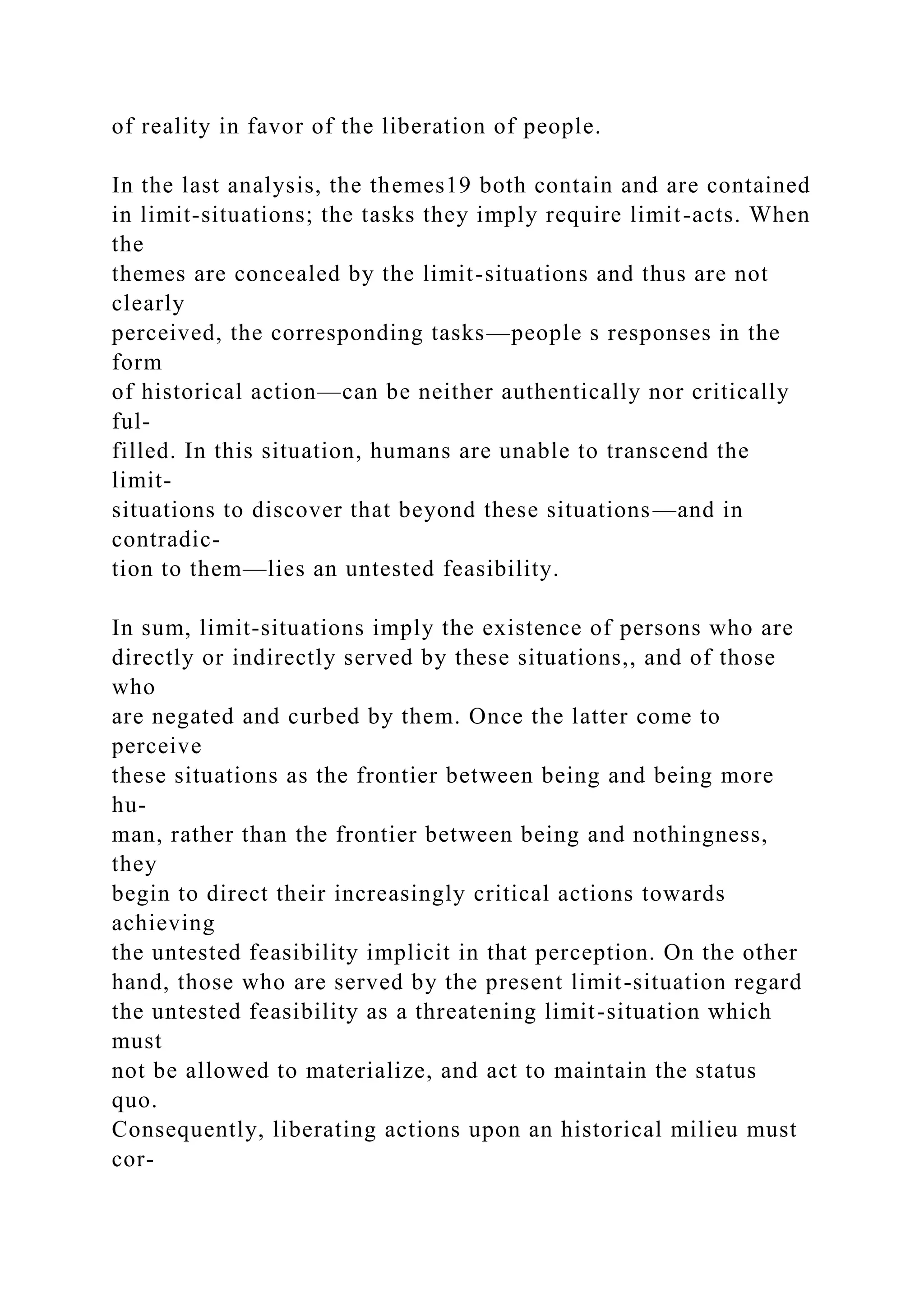 of reality in favor of the liberation of people.
In the last analysis, the themes19 both contain and are contained
in limit-situations; the tasks they imply require limit-acts. When
the
themes are concealed by the limit-situations and thus are not
clearly
perceived, the corresponding tasks—people s responses in the
form
of historical action—can be neither authentically nor critically
ful-
filled. In this situation, humans are unable to transcend the
limit-
situations to discover that beyond these situations—and in
contradic-
tion to them—lies an untested feasibility.
In sum, limit-situations imply the existence of persons who are
directly or indirectly served by these situations,, and of those
who
are negated and curbed by them. Once the latter come to
perceive
these situations as the frontier between being and being more
hu-
man, rather than the frontier between being and nothingness,
they
begin to direct their increasingly critical actions towards
achieving
the untested feasibility implicit in that perception. On the other
hand, those who are served by the present limit-situation regard
the untested feasibility as a threatening limit-situation which
must
not be allowed to materialize, and act to maintain the status
quo.
Consequently, liberating actions upon an historical milieu must
cor-
 