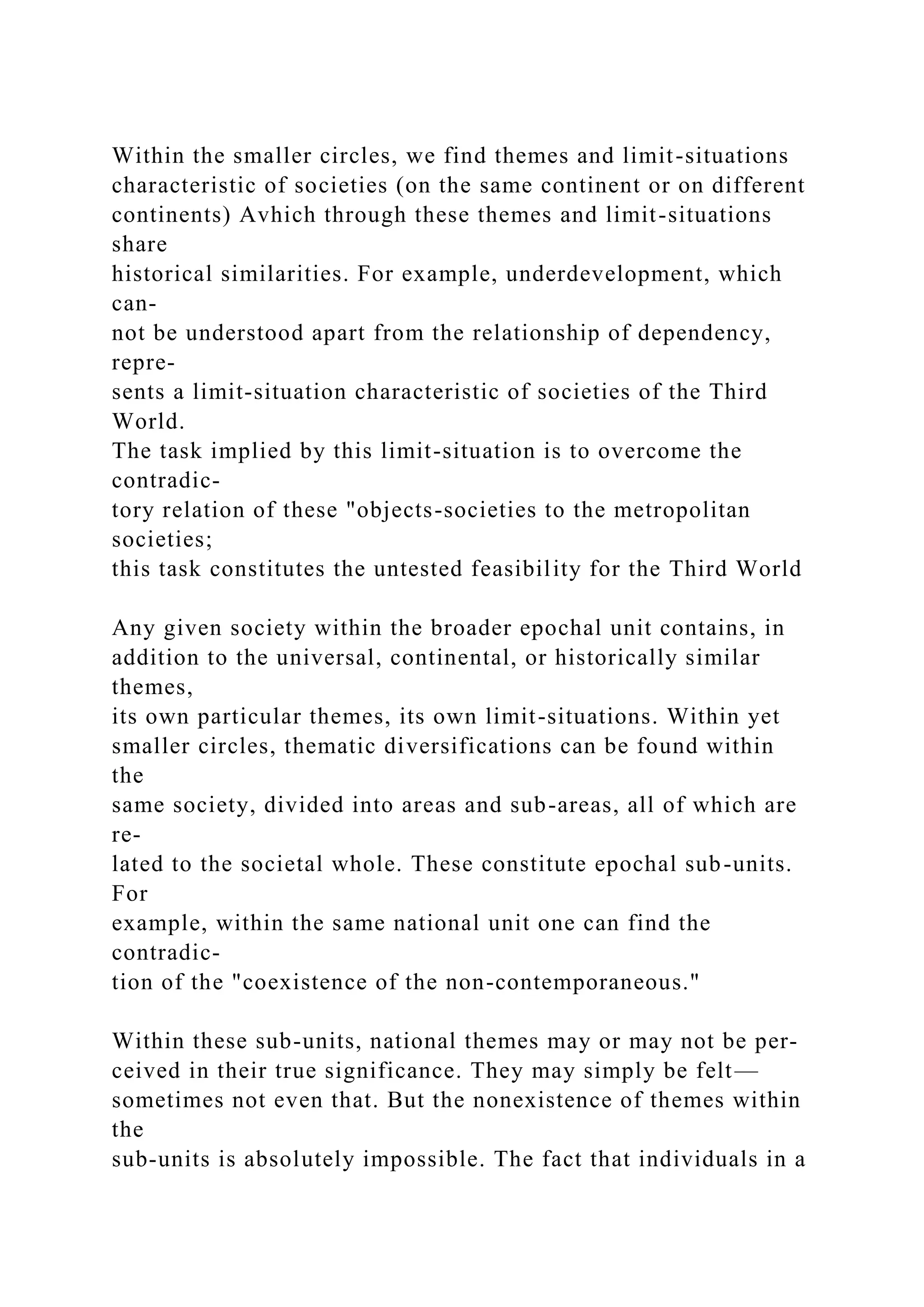 Within the smaller circles, we find themes and limit-situations
characteristic of societies (on the same continent or on different
continents) Avhich through these themes and limit-situations
share
historical similarities. For example, underdevelopment, which
can-
not be understood apart from the relationship of dependency,
repre-
sents a limit-situation characteristic of societies of the Third
World.
The task implied by this limit-situation is to overcome the
contradic-
tory relation of these "objects-societies to the metropolitan
societies;
this task constitutes the untested feasibility for the Third World
Any given society within the broader epochal unit contains, in
addition to the universal, continental, or historically similar
themes,
its own particular themes, its own limit-situations. Within yet
smaller circles, thematic diversifications can be found within
the
same society, divided into areas and sub-areas, all of which are
re-
lated to the societal whole. These constitute epochal sub-units.
For
example, within the same national unit one can find the
contradic-
tion of the "coexistence of the non-contemporaneous."
Within these sub-units, national themes may or may not be per-
ceived in their true significance. They may simply be felt—
sometimes not even that. But the nonexistence of themes within
the
sub-units is absolutely impossible. The fact that individuals in a
 