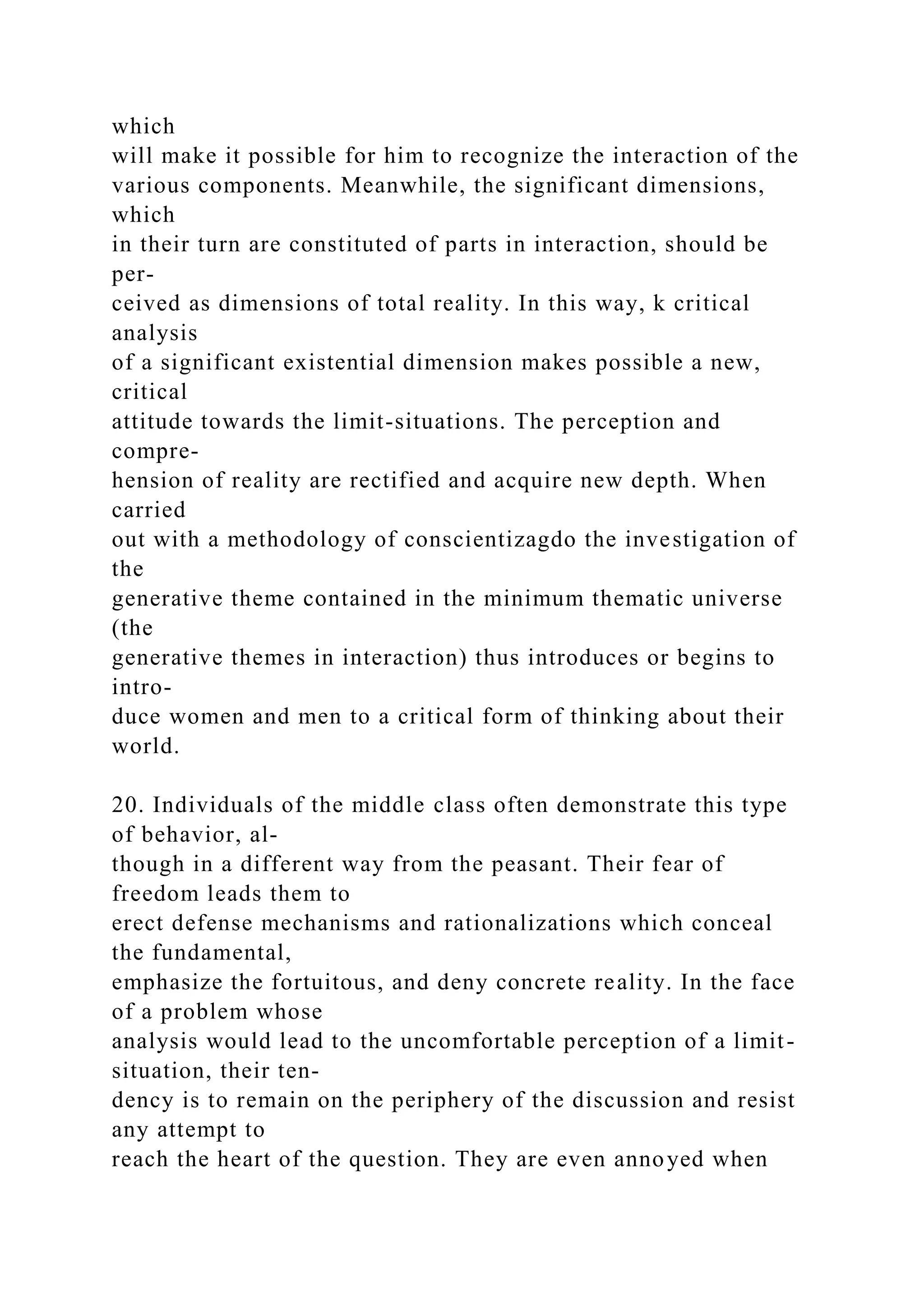 which
will make it possible for him to recognize the interaction of the
various components. Meanwhile, the significant dimensions,
which
in their turn are constituted of parts in interaction, should be
per-
ceived as dimensions of total reality. In this way, k critical
analysis
of a significant existential dimension makes possible a new,
critical
attitude towards the limit-situations. The perception and
compre-
hension of reality are rectified and acquire new depth. When
carried
out with a methodology of conscientizagdo the investigation of
the
generative theme contained in the minimum thematic universe
(the
generative themes in interaction) thus introduces or begins to
intro-
duce women and men to a critical form of thinking about their
world.
20. Individuals of the middle class often demonstrate this type
of behavior, al-
though in a different way from the peasant. Their fear of
freedom leads them to
erect defense mechanisms and rationalizations which conceal
the fundamental,
emphasize the fortuitous, and deny concrete reality. In the face
of a problem whose
analysis would lead to the uncomfortable perception of a limit-
situation, their ten-
dency is to remain on the periphery of the discussion and resist
any attempt to
reach the heart of the question. They are even annoyed when
 