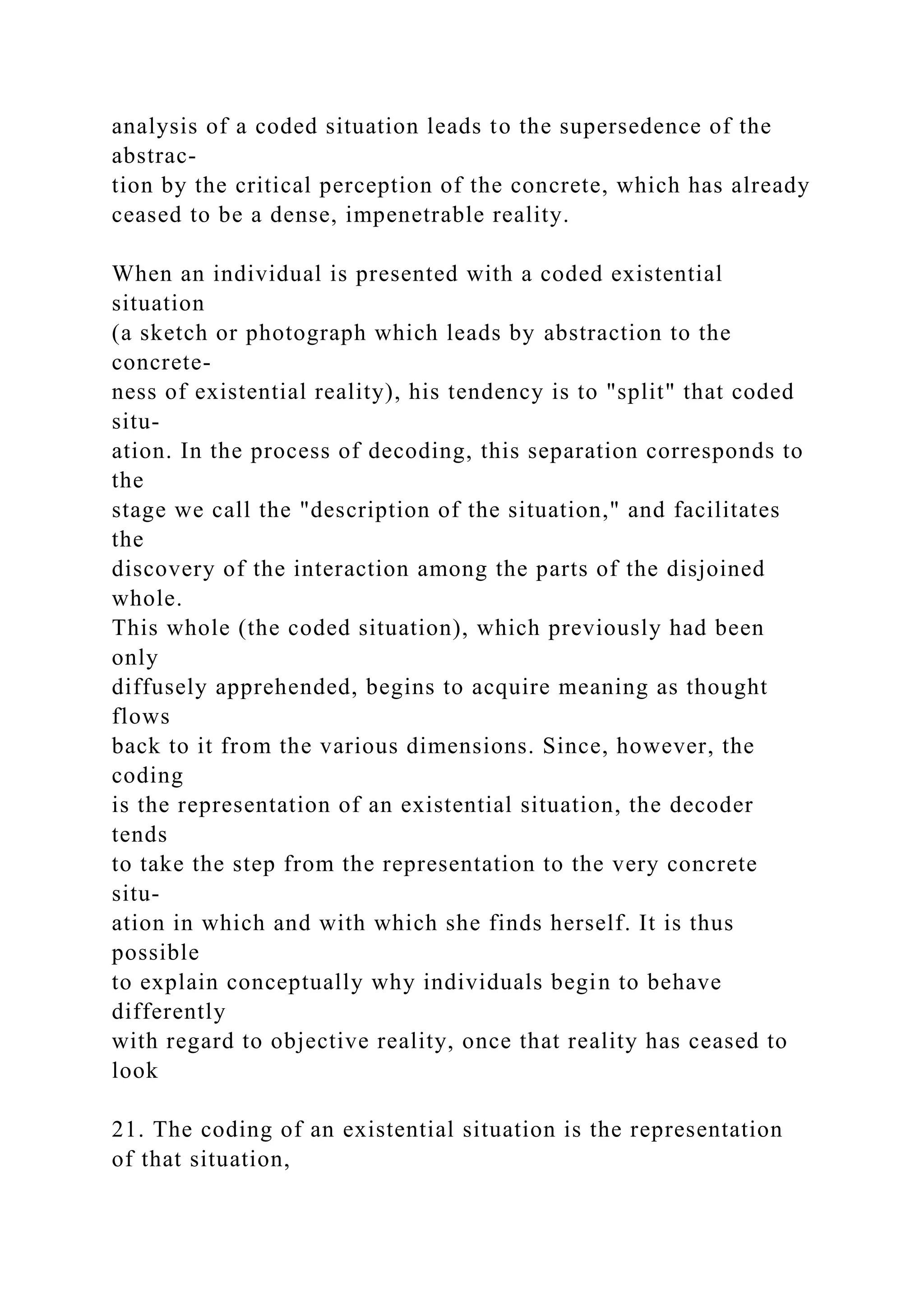 analysis of a coded situation leads to the supersedence of the
abstrac-
tion by the critical perception of the concrete, which has already
ceased to be a dense, impenetrable reality.
When an individual is presented with a coded existential
situation
(a sketch or photograph which leads by abstraction to the
concrete-
ness of existential reality), his tendency is to "split" that coded
situ-
ation. In the process of decoding, this separation corresponds to
the
stage we call the "description of the situation," and facilitates
the
discovery of the interaction among the parts of the disjoined
whole.
This whole (the coded situation), which previously had been
only
diffusely apprehended, begins to acquire meaning as thought
flows
back to it from the various dimensions. Since, however, the
coding
is the representation of an existential situation, the decoder
tends
to take the step from the representation to the very concrete
situ-
ation in which and with which she finds herself. It is thus
possible
to explain conceptually why individuals begin to behave
differently
with regard to objective reality, once that reality has ceased to
look
21. The coding of an existential situation is the representation
of that situation,
 