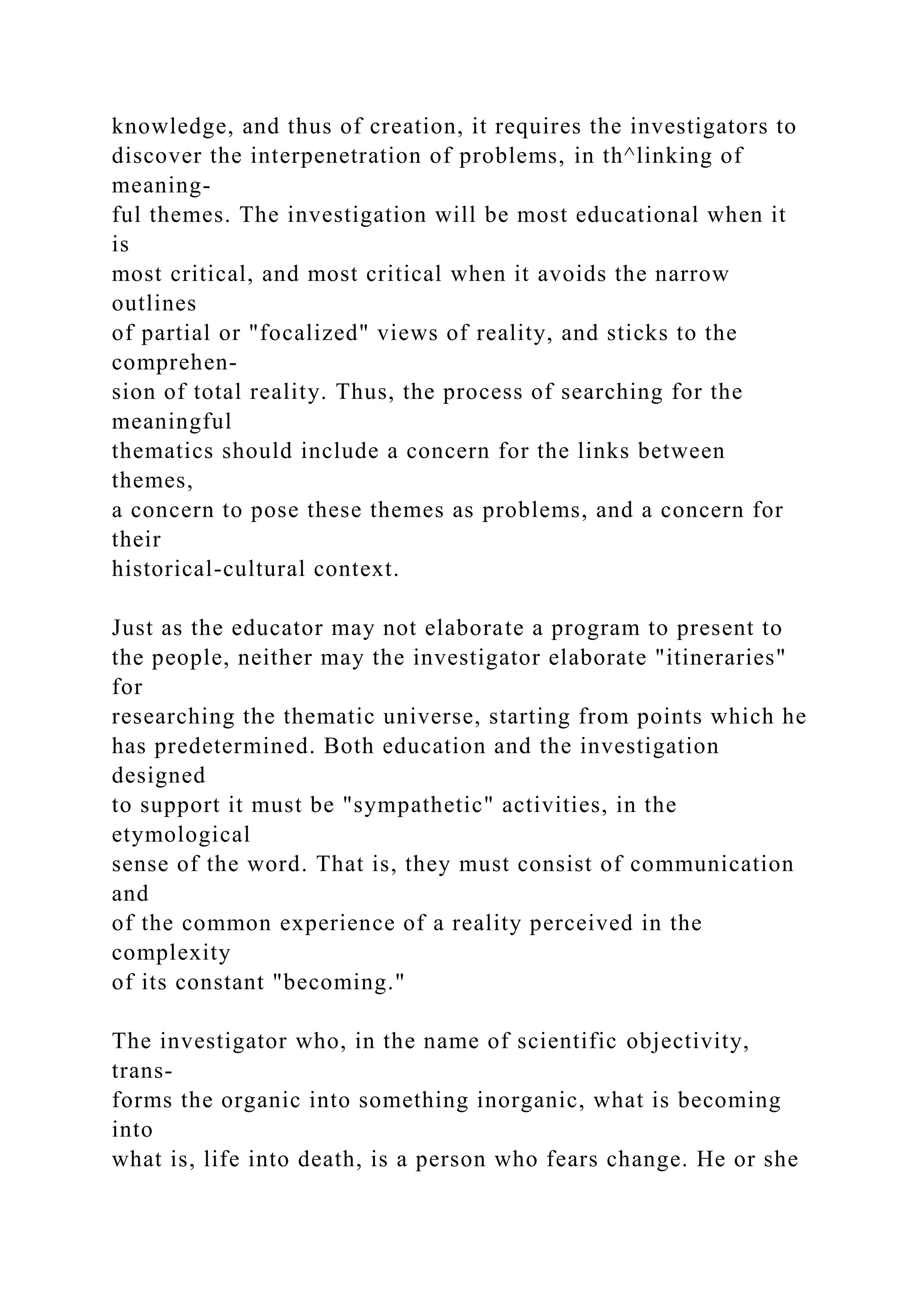 knowledge, and thus of creation, it requires the investigators to
discover the interpenetration of problems, in th^linking of
meaning-
ful themes. The investigation will be most educational when it
is
most critical, and most critical when it avoids the narrow
outlines
of partial or "focalized" views of reality, and sticks to the
comprehen-
sion of total reality. Thus, the process of searching for the
meaningful
thematics should include a concern for the links between
themes,
a concern to pose these themes as problems, and a concern for
their
historical-cultural context.
Just as the educator may not elaborate a program to present to
the people, neither may the investigator elaborate "itineraries"
for
researching the thematic universe, starting from points which he
has predetermined. Both education and the investigation
designed
to support it must be "sympathetic" activities, in the
etymological
sense of the word. That is, they must consist of communication
and
of the common experience of a reality perceived in the
complexity
of its constant "becoming."
The investigator who, in the name of scientific objectivity,
trans-
forms the organic into something inorganic, what is becoming
into
what is, life into death, is a person who fears change. He or she
 
