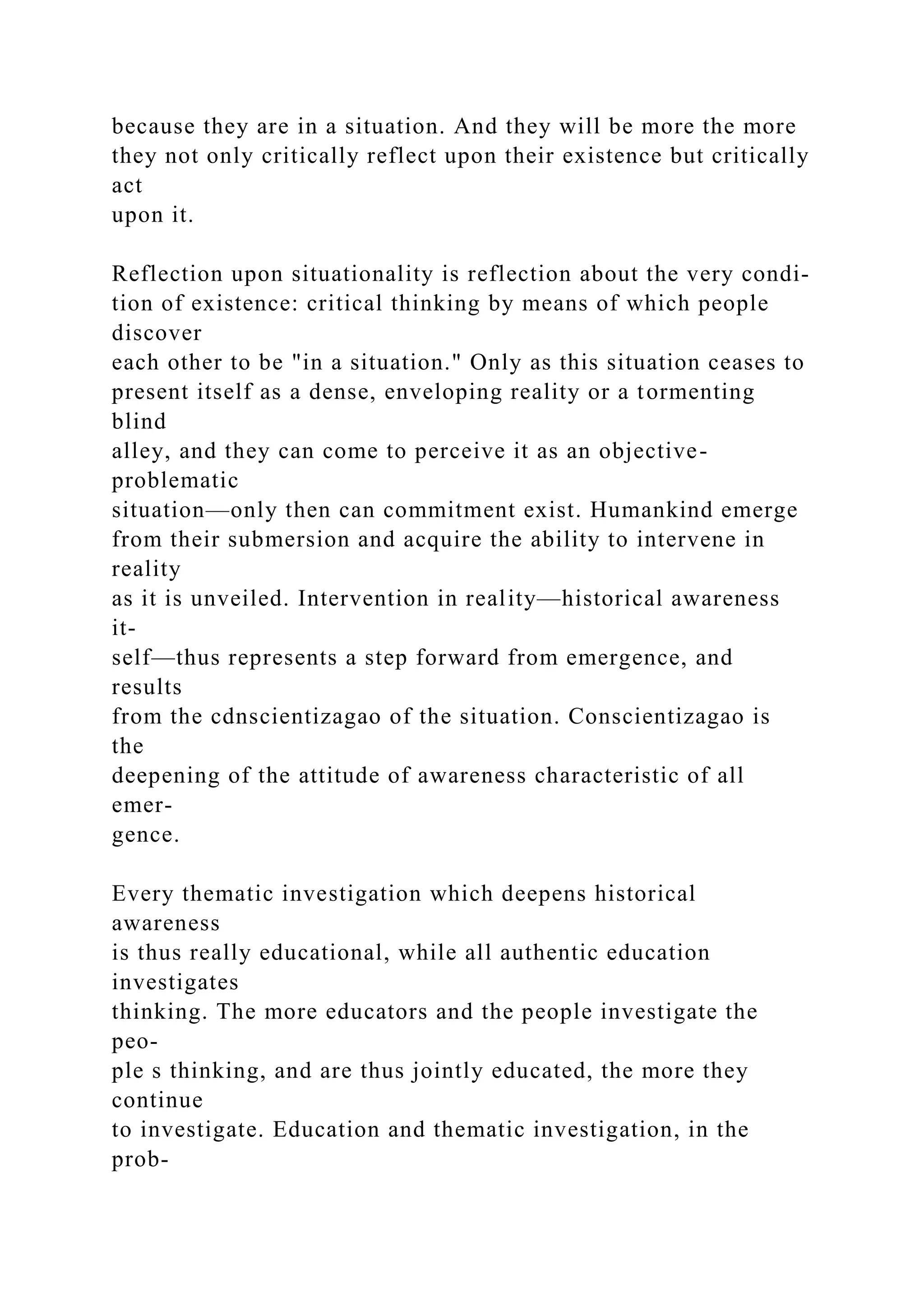 because they are in a situation. And they will be more the more
they not only critically reflect upon their existence but critically
act
upon it.
Reflection upon situationality is reflection about the very condi-
tion of existence: critical thinking by means of which people
discover
each other to be "in a situation." Only as this situation ceases to
present itself as a dense, enveloping reality or a tormenting
blind
alley, and they can come to perceive it as an objective-
problematic
situation—only then can commitment exist. Humankind emerge
from their submersion and acquire the ability to intervene in
reality
as it is unveiled. Intervention in reality—historical awareness
it-
self—thus represents a step forward from emergence, and
results
from the cdnscientizagao of the situation. Conscientizagao is
the
deepening of the attitude of awareness characteristic of all
emer-
gence.
Every thematic investigation which deepens historical
awareness
is thus really educational, while all authentic education
investigates
thinking. The more educators and the people investigate the
peo-
ple s thinking, and are thus jointly educated, the more they
continue
to investigate. Education and thematic investigation, in the
prob-
 