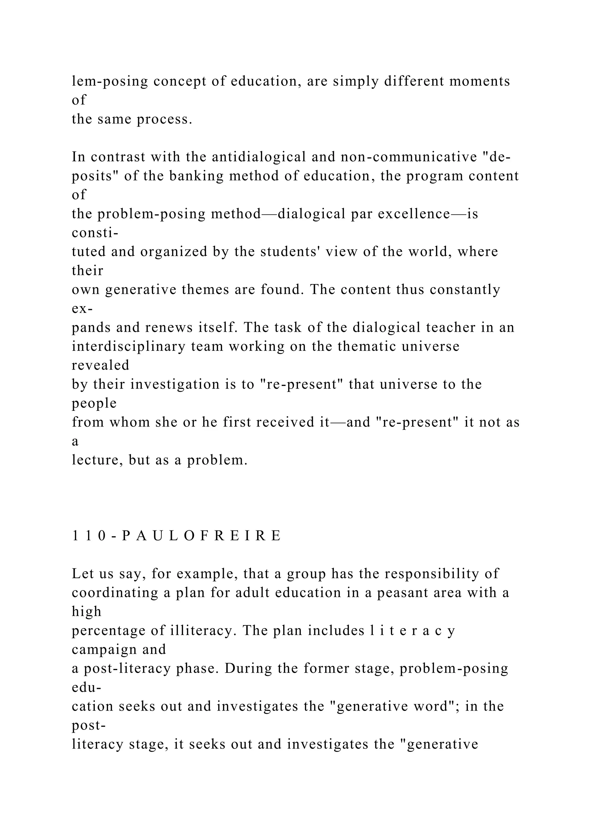lem-posing concept of education, are simply different moments
of
the same process.
In contrast with the antidialogical and non-communicative "de-
posits" of the banking method of education, the program content
of
the problem-posing method—dialogical par excellence—is
consti-
tuted and organized by the students' view of the world, where
their
own generative themes are found. The content thus constantly
ex-
pands and renews itself. The task of the dialogical teacher in an
interdisciplinary team working on the thematic universe
revealed
by their investigation is to "re-present" that universe to the
people
from whom she or he first received it—and "re-present" it not as
a
lecture, but as a problem.
1 1 0 - P A U L O F R E I R E
Let us say, for example, that a group has the responsibility of
coordinating a plan for adult education in a peasant area with a
high
percentage of illiteracy. The plan includes l i t e r a c y
campaign and
a post-literacy phase. During the former stage, problem-posing
edu-
cation seeks out and investigates the "generative word"; in the
post-
literacy stage, it seeks out and investigates the "generative
 