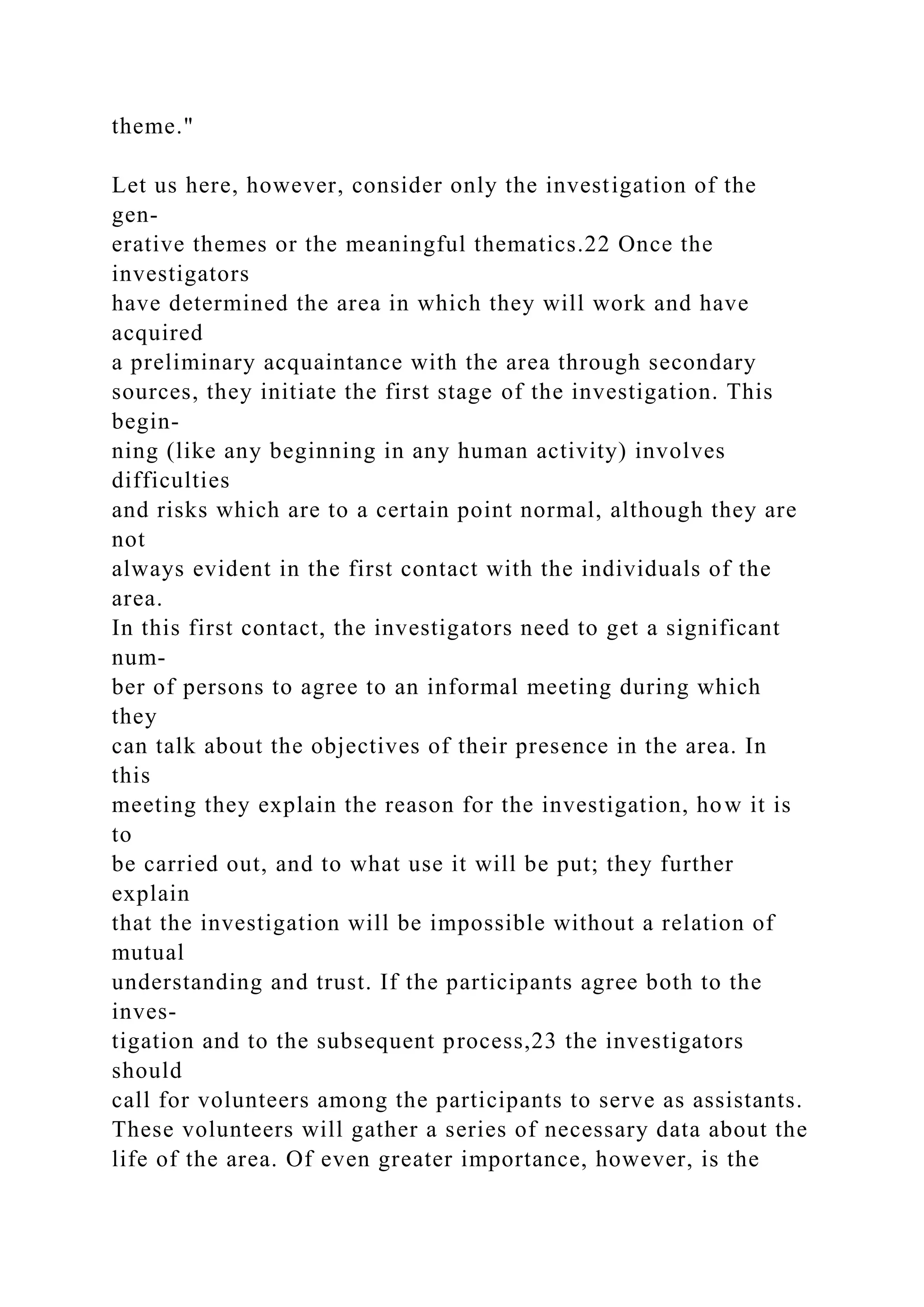 theme."
Let us here, however, consider only the investigation of the
gen-
erative themes or the meaningful thematics.22 Once the
investigators
have determined the area in which they will work and have
acquired
a preliminary acquaintance with the area through secondary
sources, they initiate the first stage of the investigation. This
begin-
ning (like any beginning in any human activity) involves
difficulties
and risks which are to a certain point normal, although they are
not
always evident in the first contact with the individuals of the
area.
In this first contact, the investigators need to get a significant
num-
ber of persons to agree to an informal meeting during which
they
can talk about the objectives of their presence in the area. In
this
meeting they explain the reason for the investigation, how it is
to
be carried out, and to what use it will be put; they further
explain
that the investigation will be impossible without a relation of
mutual
understanding and trust. If the participants agree both to the
inves-
tigation and to the subsequent process,23 the investigators
should
call for volunteers among the participants to serve as assistants.
These volunteers will gather a series of necessary data about the
life of the area. Of even greater importance, however, is the
 
