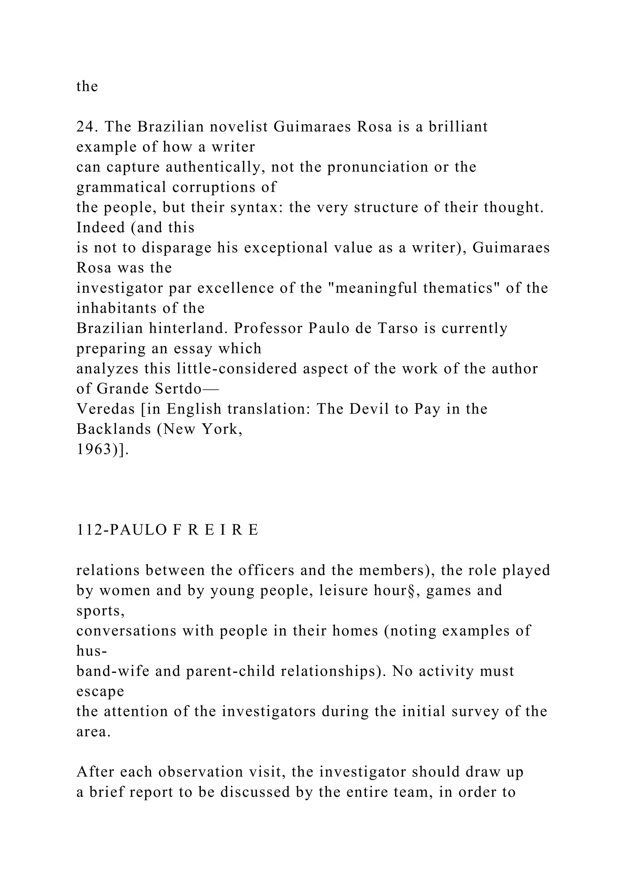 the
24. The Brazilian novelist Guimaraes Rosa is a brilliant
example of how a writer
can capture authentically, not the pronunciation or the
grammatical corruptions of
the people, but their syntax: the very structure of their thought.
Indeed (and this
is not to disparage his exceptional value as a writer), Guimaraes
Rosa was the
investigator par excellence of the "meaningful thematics" of the
inhabitants of the
Brazilian hinterland. Professor Paulo de Tarso is currently
preparing an essay which
analyzes this little-considered aspect of the work of the author
of Grande Sertdo—
Veredas [in English translation: The Devil to Pay in the
Backlands (New York,
1963)].
112-PAULO F R E I R E
relations between the officers and the members), the role played
by women and by young people, leisure hour§, games and
sports,
conversations with people in their homes (noting examples of
hus-
band-wife and parent-child relationships). No activity must
escape
the attention of the investigators during the initial survey of the
area.
After each observation visit, the investigator should draw up
a brief report to be discussed by the entire team, in order to
 