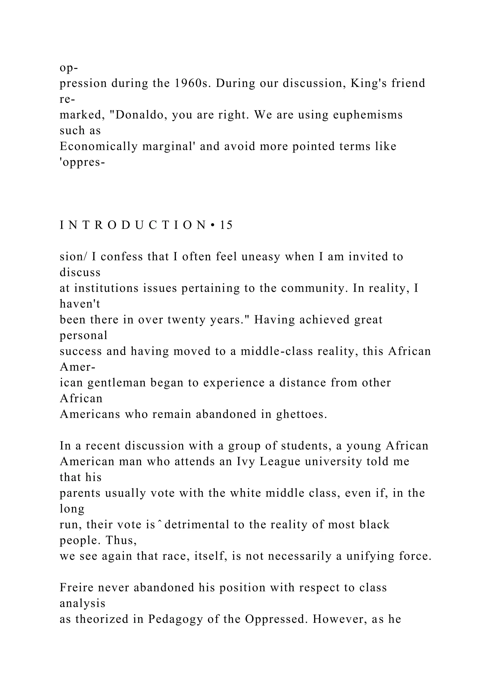 op-
pression during the 1960s. During our discussion, King's friend
re-
marked, "Donaldo, you are right. We are using euphemisms
such as
Economically marginal' and avoid more pointed terms like
'oppres-
I N T R O D U C T I O N • 15
sion/ I confess that I often feel uneasy when I am invited to
discuss
at institutions issues pertaining to the community. In reality, I
haven't
been there in over twenty years." Having achieved great
personal
success and having moved to a middle-class reality, this African
Amer-
ican gentleman began to experience a distance from other
African
Americans who remain abandoned in ghettoes.
In a recent discussion with a group of students, a young African
American man who attends an Ivy League university told me
that his
parents usually vote with the white middle class, even if, in the
long
run, their vote is ̂ detrimental to the reality of most black
people. Thus,
we see again that race, itself, is not necessarily a unifying force.
Freire never abandoned his position with respect to class
analysis
as theorized in Pedagogy of the Oppressed. However, as he
 