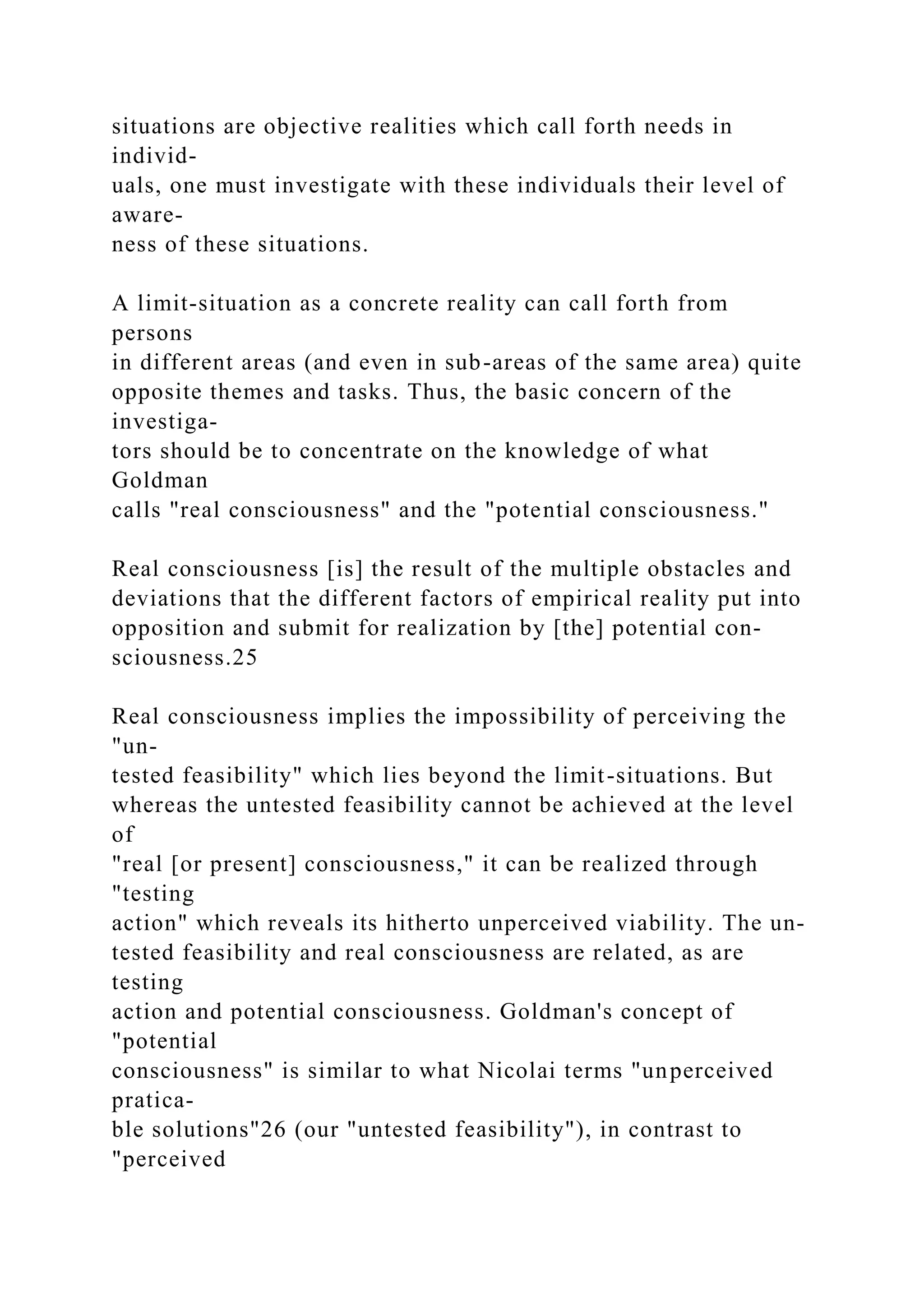 situations are objective realities which call forth needs in
individ-
uals, one must investigate with these individuals their level of
aware-
ness of these situations.
A limit-situation as a concrete reality can call forth from
persons
in different areas (and even in sub-areas of the same area) quite
opposite themes and tasks. Thus, the basic concern of the
investiga-
tors should be to concentrate on the knowledge of what
Goldman
calls "real consciousness" and the "potential consciousness."
Real consciousness [is] the result of the multiple obstacles and
deviations that the different factors of empirical reality put into
opposition and submit for realization by [the] potential con-
sciousness.25
Real consciousness implies the impossibility of perceiving the
"un-
tested feasibility" which lies beyond the limit-situations. But
whereas the untested feasibility cannot be achieved at the level
of
"real [or present] consciousness," it can be realized through
"testing
action" which reveals its hitherto unperceived viability. The un-
tested feasibility and real consciousness are related, as are
testing
action and potential consciousness. Goldman's concept of
"potential
consciousness" is similar to what Nicolai terms "unperceived
pratica-
ble solutions"26 (our "untested feasibility"), in contrast to
"perceived
 