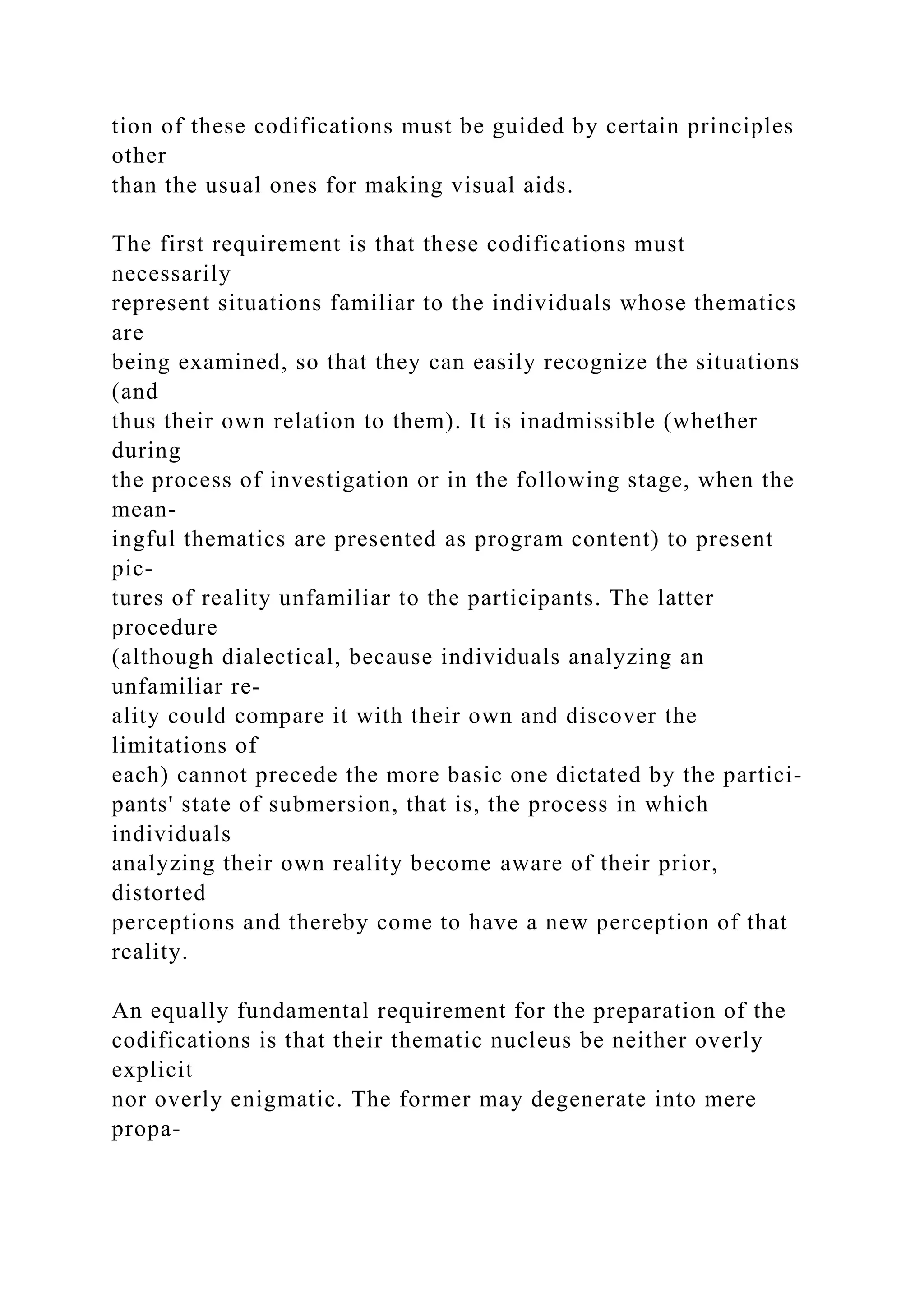 tion of these codifications must be guided by certain principles
other
than the usual ones for making visual aids.
The first requirement is that these codifications must
necessarily
represent situations familiar to the individuals whose thematics
are
being examined, so that they can easily recognize the situations
(and
thus their own relation to them). It is inadmissible (whether
during
the process of investigation or in the following stage, when the
mean-
ingful thematics are presented as program content) to present
pic-
tures of reality unfamiliar to the participants. The latter
procedure
(although dialectical, because individuals analyzing an
unfamiliar re-
ality could compare it with their own and discover the
limitations of
each) cannot precede the more basic one dictated by the partici-
pants' state of submersion, that is, the process in which
individuals
analyzing their own reality become aware of their prior,
distorted
perceptions and thereby come to have a new perception of that
reality.
An equally fundamental requirement for the preparation of the
codifications is that their thematic nucleus be neither overly
explicit
nor overly enigmatic. The former may degenerate into mere
propa-
 