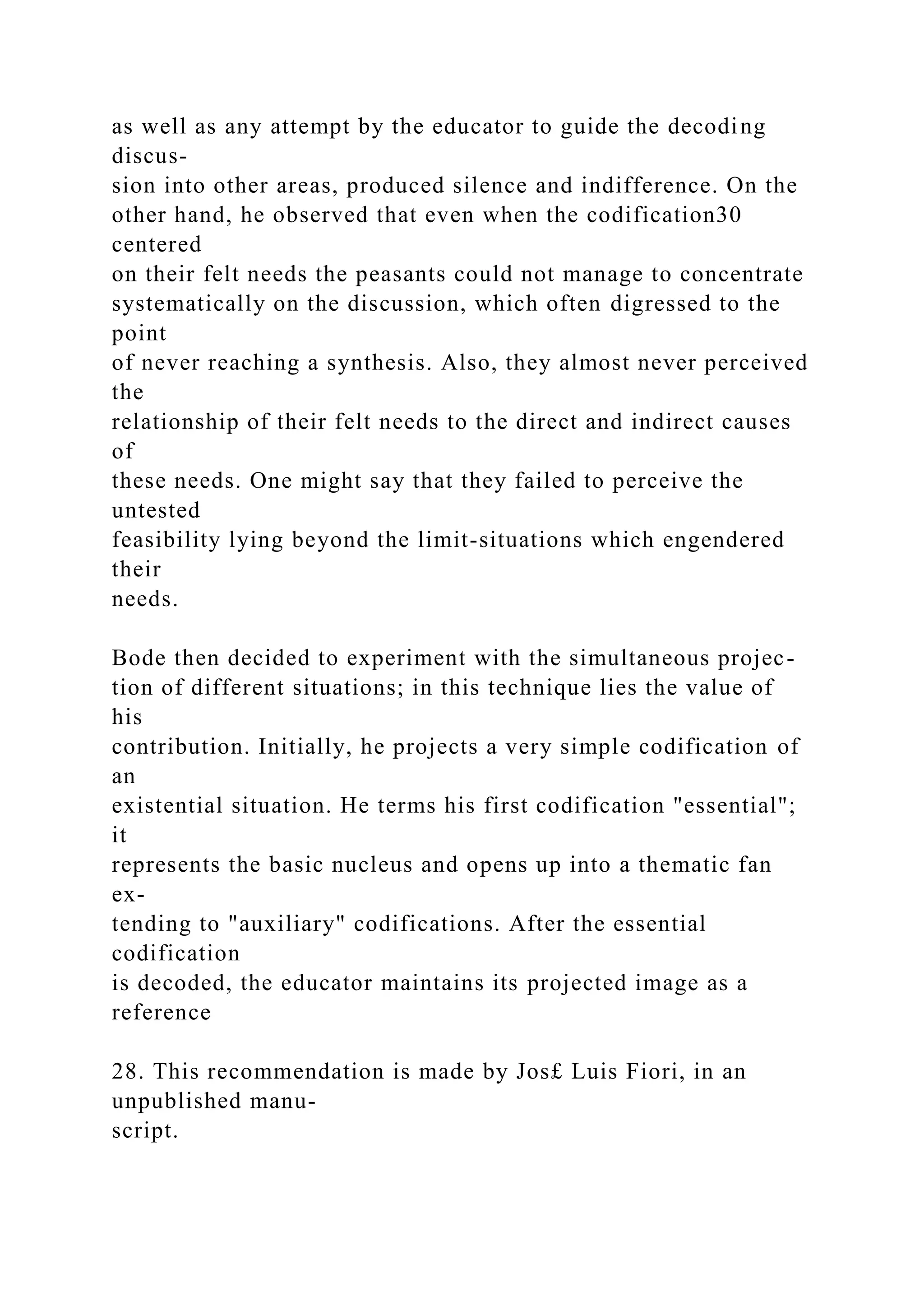 as well as any attempt by the educator to guide the decoding
discus-
sion into other areas, produced silence and indifference. On the
other hand, he observed that even when the codification30
centered
on their felt needs the peasants could not manage to concentrate
systematically on the discussion, which often digressed to the
point
of never reaching a synthesis. Also, they almost never perceived
the
relationship of their felt needs to the direct and indirect causes
of
these needs. One might say that they failed to perceive the
untested
feasibility lying beyond the limit-situations which engendered
their
needs.
Bode then decided to experiment with the simultaneous projec-
tion of different situations; in this technique lies the value of
his
contribution. Initially, he projects a very simple codification of
an
existential situation. He terms his first codification "essential";
it
represents the basic nucleus and opens up into a thematic fan
ex-
tending to "auxiliary" codifications. After the essential
codification
is decoded, the educator maintains its projected image as a
reference
28. This recommendation is made by Jos£ Luis Fiori, in an
unpublished manu-
script.
 