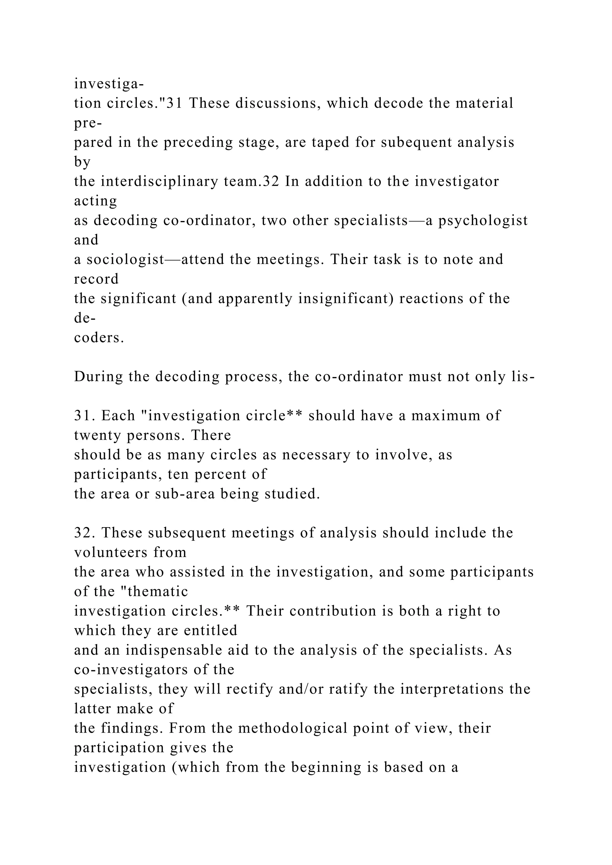 investiga-
tion circles."31 These discussions, which decode the material
pre-
pared in the preceding stage, are taped for subequent analysis
by
the interdisciplinary team.32 In addition to the investigator
acting
as decoding co-ordinator, two other specialists—a psychologist
and
a sociologist—attend the meetings. Their task is to note and
record
the significant (and apparently insignificant) reactions of the
de-
coders.
During the decoding process, the co-ordinator must not only lis-
31. Each "investigation circle** should have a maximum of
twenty persons. There
should be as many circles as necessary to involve, as
participants, ten percent of
the area or sub-area being studied.
32. These subsequent meetings of analysis should include the
volunteers from
the area who assisted in the investigation, and some participants
of the "thematic
investigation circles.** Their contribution is both a right to
which they are entitled
and an indispensable aid to the analysis of the specialists. As
co-investigators of the
specialists, they will rectify and/or ratify the interpretations the
latter make of
the findings. From the methodological point of view, their
participation gives the
investigation (which from the beginning is based on a
 