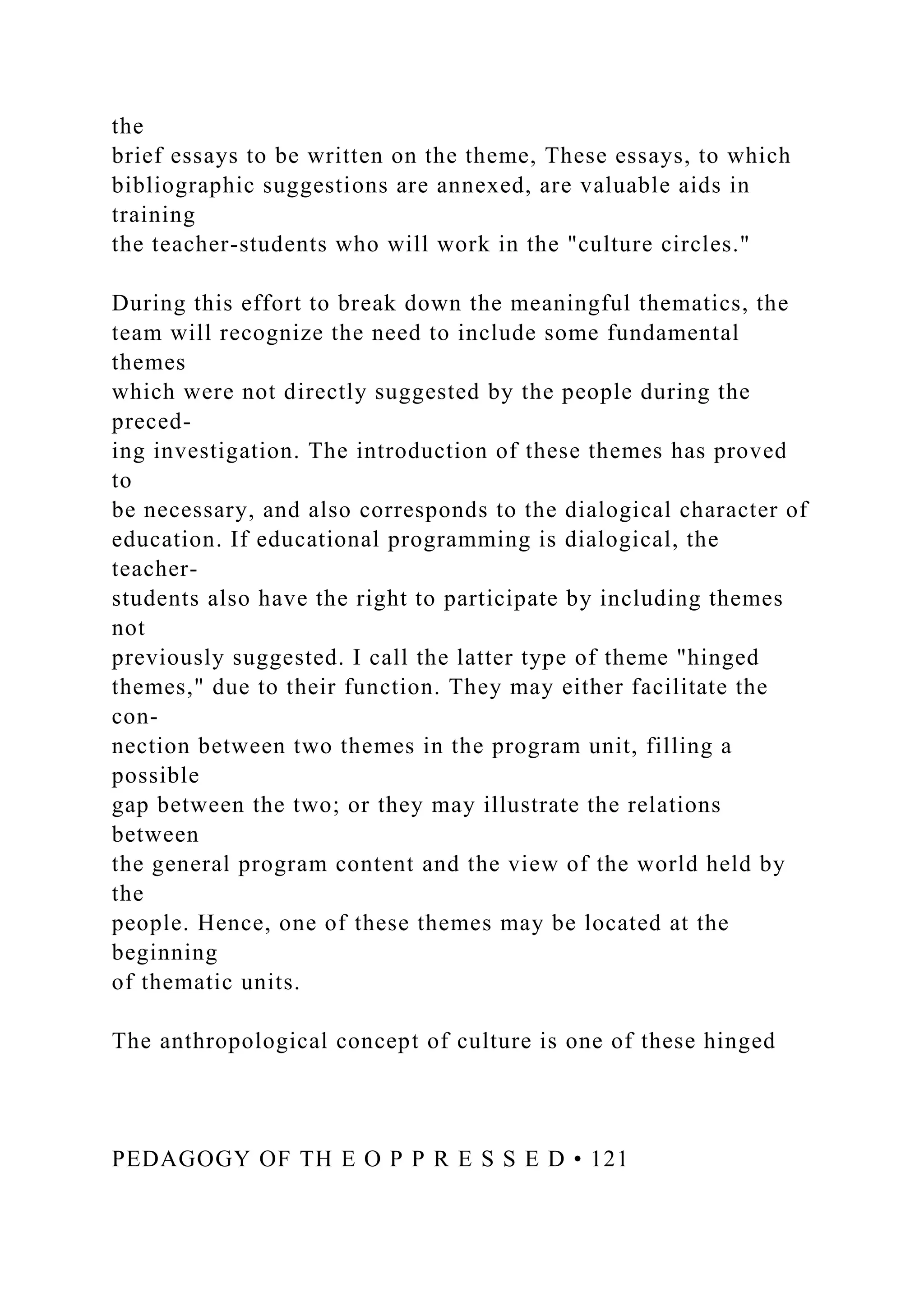 the
brief essays to be written on the theme, These essays, to which
bibliographic suggestions are annexed, are valuable aids in
training
the teacher-students who will work in the "culture circles."
During this effort to break down the meaningful thematics, the
team will recognize the need to include some fundamental
themes
which were not directly suggested by the people during the
preced-
ing investigation. The introduction of these themes has proved
to
be necessary, and also corresponds to the dialogical character of
education. If educational programming is dialogical, the
teacher-
students also have the right to participate by including themes
not
previously suggested. I call the latter type of theme "hinged
themes," due to their function. They may either facilitate the
con-
nection between two themes in the program unit, filling a
possible
gap between the two; or they may illustrate the relations
between
the general program content and the view of the world held by
the
people. Hence, one of these themes may be located at the
beginning
of thematic units.
The anthropological concept of culture is one of these hinged
PEDAGOGY OF TH E O P P R E S S E D • 121
 