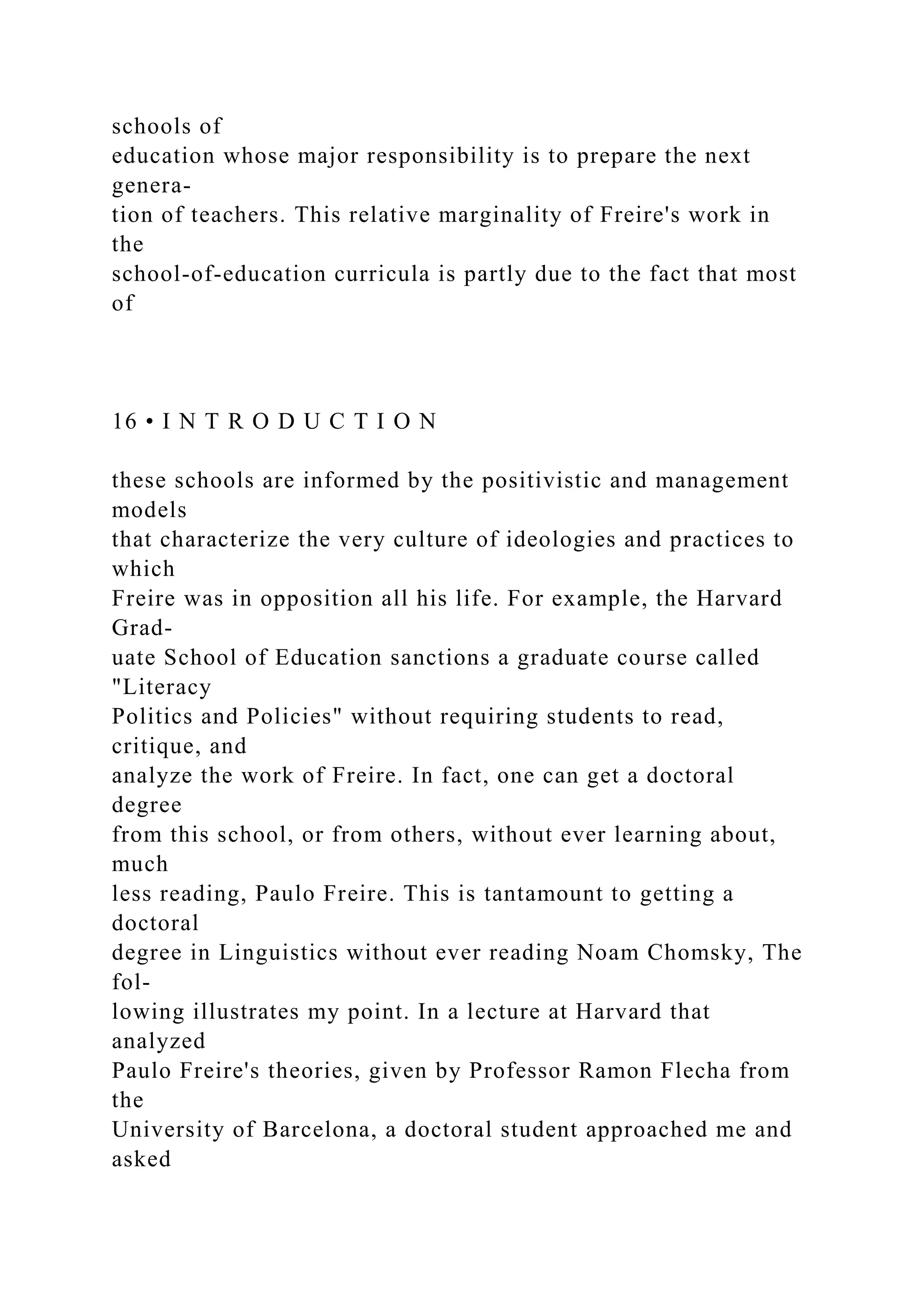schools of
education whose major responsibility is to prepare the next
genera-
tion of teachers. This relative marginality of Freire's work in
the
school-of-education curricula is partly due to the fact that most
of
16 • I N T R O D U C T I O N
these schools are informed by the positivistic and management
models
that characterize the very culture of ideologies and practices to
which
Freire was in opposition all his life. For example, the Harvard
Grad-
uate School of Education sanctions a graduate course called
"Literacy
Politics and Policies" without requiring students to read,
critique, and
analyze the work of Freire. In fact, one can get a doctoral
degree
from this school, or from others, without ever learning about,
much
less reading, Paulo Freire. This is tantamount to getting a
doctoral
degree in Linguistics without ever reading Noam Chomsky, The
fol-
lowing illustrates my point. In a lecture at Harvard that
analyzed
Paulo Freire's theories, given by Professor Ramon Flecha from
the
University of Barcelona, a doctoral student approached me and
asked
 