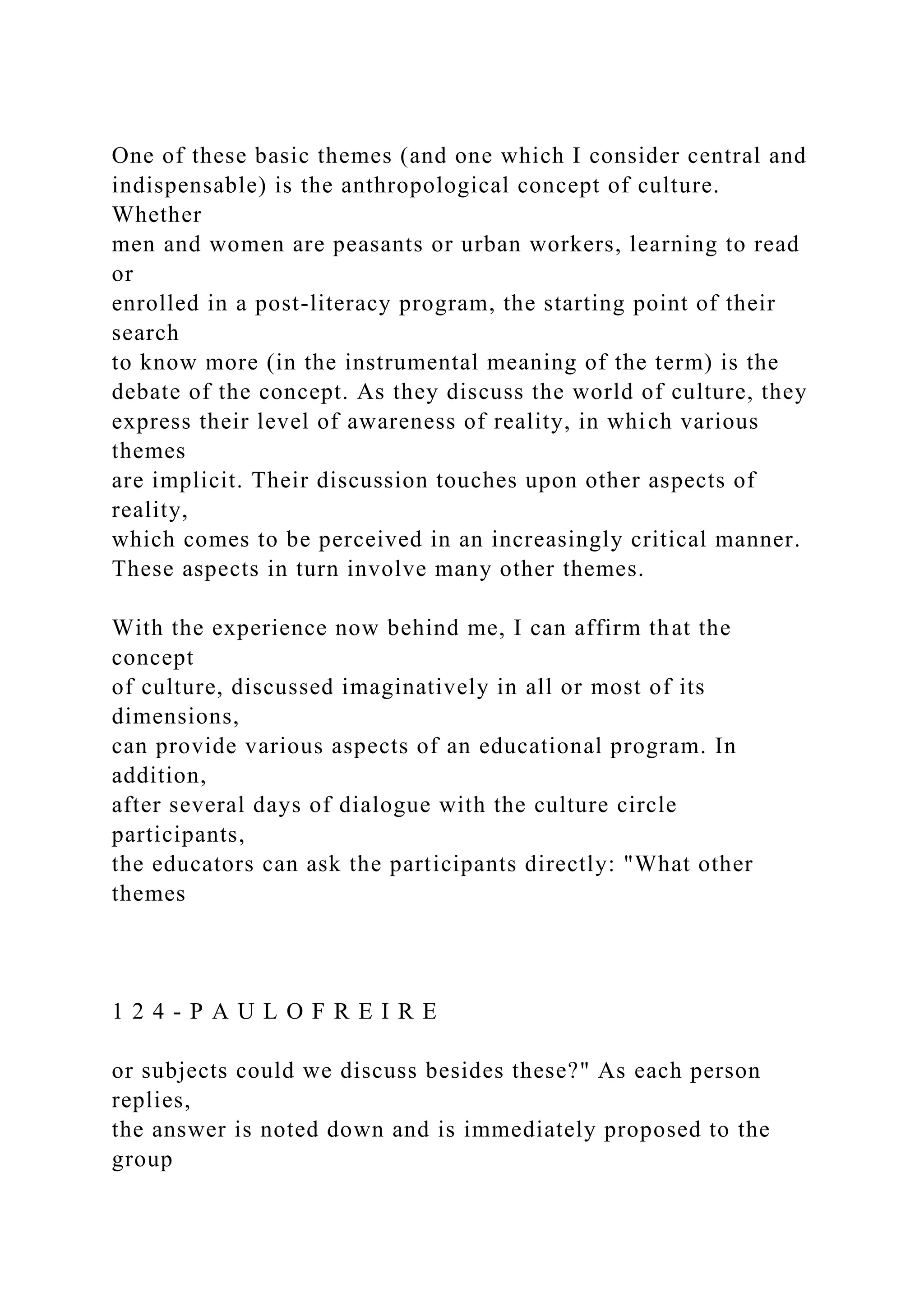 One of these basic themes (and one which I consider central and
indispensable) is the anthropological concept of culture.
Whether
men and women are peasants or urban workers, learning to read
or
enrolled in a post-literacy program, the starting point of their
search
to know more (in the instrumental meaning of the term) is the
debate of the concept. As they discuss the world of culture, they
express their level of awareness of reality, in which various
themes
are implicit. Their discussion touches upon other aspects of
reality,
which comes to be perceived in an increasingly critical manner.
These aspects in turn involve many other themes.
With the experience now behind me, I can affirm that the
concept
of culture, discussed imaginatively in all or most of its
dimensions,
can provide various aspects of an educational program. In
addition,
after several days of dialogue with the culture circle
participants,
the educators can ask the participants directly: "What other
themes
1 2 4 - P A U L O F R E I R E
or subjects could we discuss besides these?" As each person
replies,
the answer is noted down and is immediately proposed to the
group
 