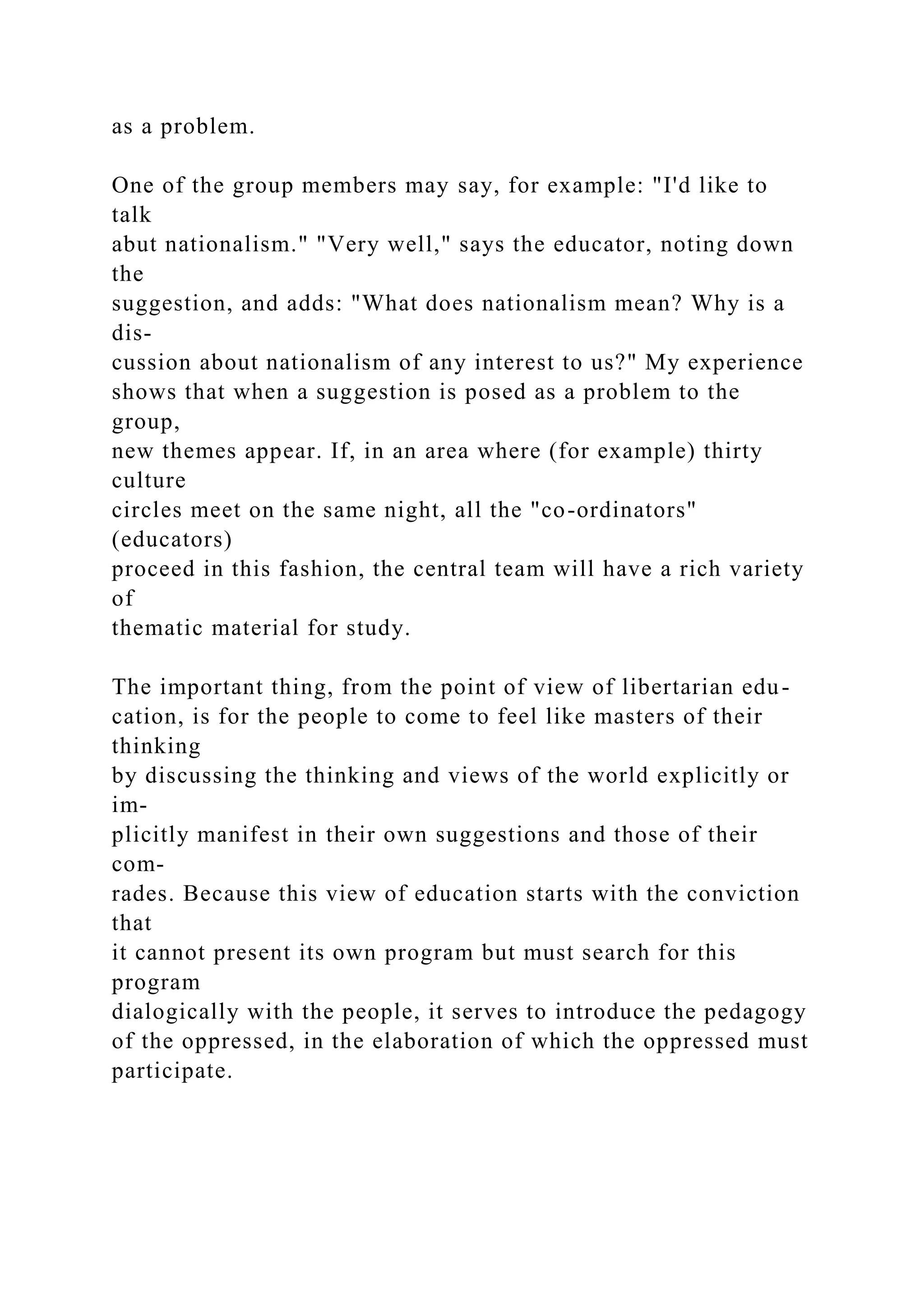 as a problem.
One of the group members may say, for example: "I'd like to
talk
abut nationalism." "Very well," says the educator, noting down
the
suggestion, and adds: "What does nationalism mean? Why is a
dis-
cussion about nationalism of any interest to us?" My experience
shows that when a suggestion is posed as a problem to the
group,
new themes appear. If, in an area where (for example) thirty
culture
circles meet on the same night, all the "co-ordinators"
(educators)
proceed in this fashion, the central team will have a rich variety
of
thematic material for study.
The important thing, from the point of view of libertarian edu-
cation, is for the people to come to feel like masters of their
thinking
by discussing the thinking and views of the world explicitly or
im-
plicitly manifest in their own suggestions and those of their
com-
rades. Because this view of education starts with the conviction
that
it cannot present its own program but must search for this
program
dialogically with the people, it serves to introduce the pedagogy
of the oppressed, in the elaboration of which the oppressed must
participate.
 