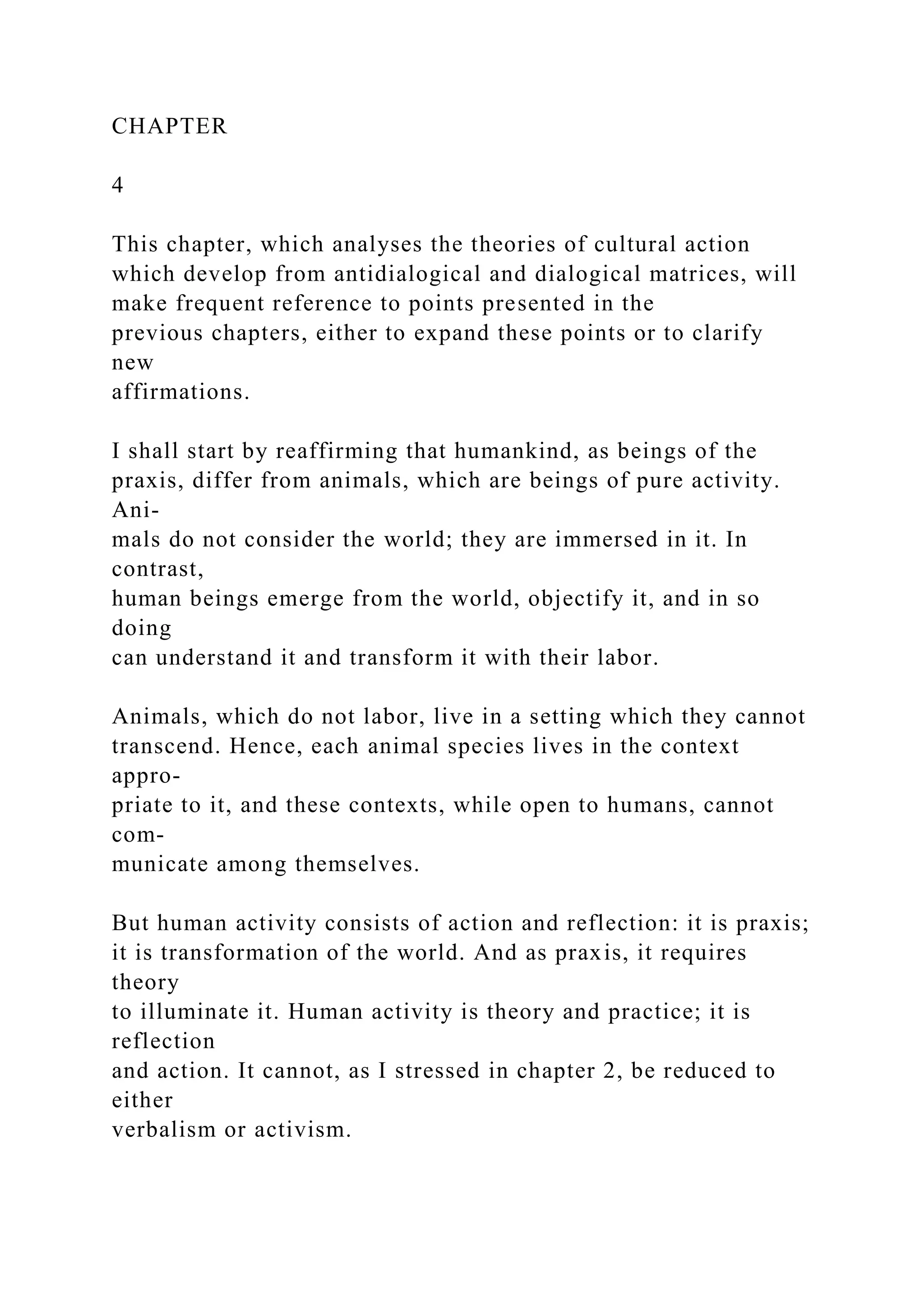 CHAPTER
4
This chapter, which analyses the theories of cultural action
which develop from antidialogical and dialogical matrices, will
make frequent reference to points presented in the
previous chapters, either to expand these points or to clarify
new
affirmations.
I shall start by reaffirming that humankind, as beings of the
praxis, differ from animals, which are beings of pure activity.
Ani-
mals do not consider the world; they are immersed in it. In
contrast,
human beings emerge from the world, objectify it, and in so
doing
can understand it and transform it with their labor.
Animals, which do not labor, live in a setting which they cannot
transcend. Hence, each animal species lives in the context
appro-
priate to it, and these contexts, while open to humans, cannot
com-
municate among themselves.
But human activity consists of action and reflection: it is praxis;
it is transformation of the world. And as praxis, it requires
theory
to illuminate it. Human activity is theory and practice; it is
reflection
and action. It cannot, as I stressed in chapter 2, be reduced to
either
verbalism or activism.
 