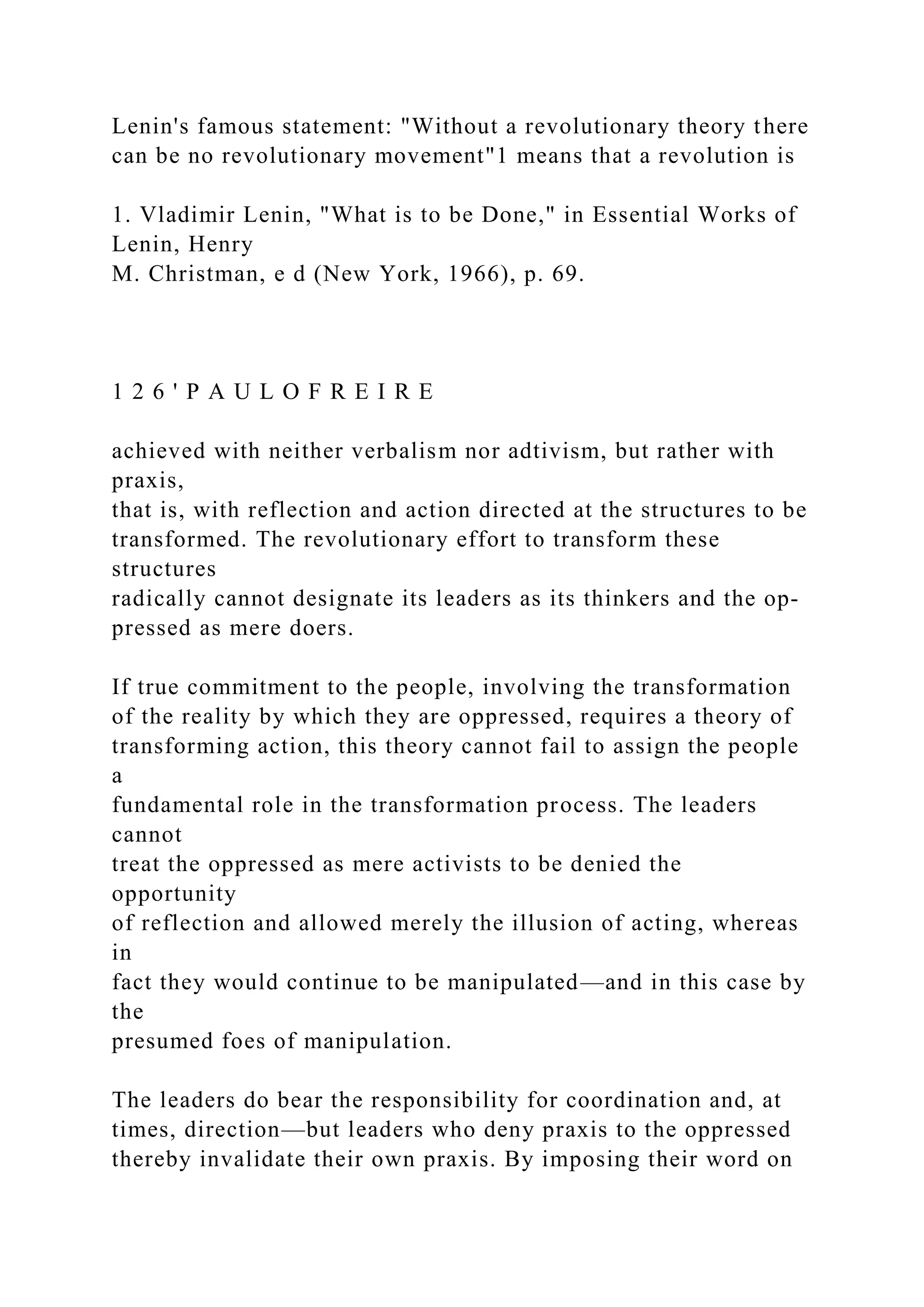 Lenin's famous statement: "Without a revolutionary theory there
can be no revolutionary movement"1 means that a revolution is
1. Vladimir Lenin, "What is to be Done," in Essential Works of
Lenin, Henry
M. Christman, e d (New York, 1966), p. 69.
1 2 6 ' P A U L O F R E I R E
achieved with neither verbalism nor adtivism, but rather with
praxis,
that is, with reflection and action directed at the structures to be
transformed. The revolutionary effort to transform these
structures
radically cannot designate its leaders as its thinkers and the op-
pressed as mere doers.
If true commitment to the people, involving the transformation
of the reality by which they are oppressed, requires a theory of
transforming action, this theory cannot fail to assign the people
a
fundamental role in the transformation process. The leaders
cannot
treat the oppressed as mere activists to be denied the
opportunity
of reflection and allowed merely the illusion of acting, whereas
in
fact they would continue to be manipulated—and in this case by
the
presumed foes of manipulation.
The leaders do bear the responsibility for coordination and, at
times, direction—but leaders who deny praxis to the oppressed
thereby invalidate their own praxis. By imposing their word on
 