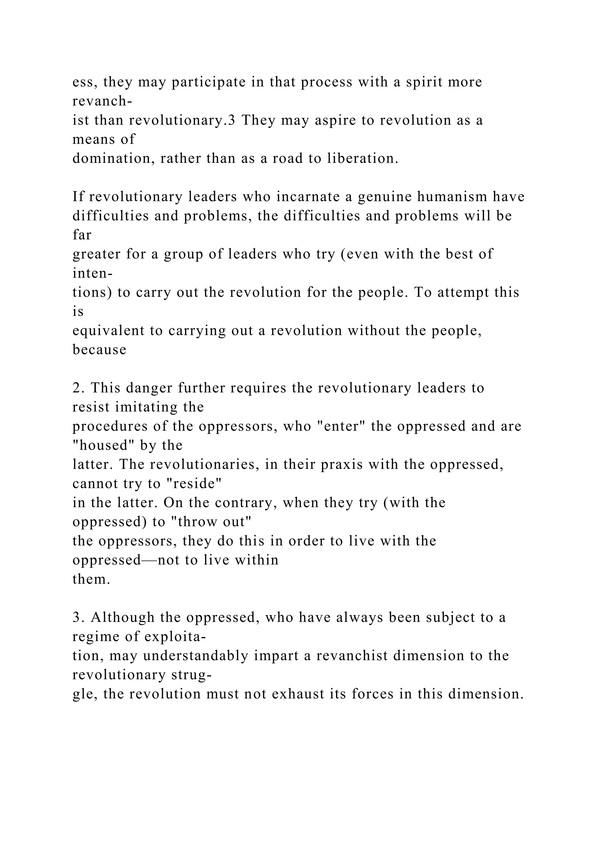 ess, they may participate in that process with a spirit more
revanch-
ist than revolutionary.3 They may aspire to revolution as a
means of
domination, rather than as a road to liberation.
If revolutionary leaders who incarnate a genuine humanism have
difficulties and problems, the difficulties and problems will be
far
greater for a group of leaders who try (even with the best of
inten-
tions) to carry out the revolution for the people. To attempt this
is
equivalent to carrying out a revolution without the people,
because
2. This danger further requires the revolutionary leaders to
resist imitating the
procedures of the oppressors, who "enter" the oppressed and are
"housed" by the
latter. The revolutionaries, in their praxis with the oppressed,
cannot try to "reside"
in the latter. On the contrary, when they try (with the
oppressed) to "throw out"
the oppressors, they do this in order to live with the
oppressed—not to live within
them.
3. Although the oppressed, who have always been subject to a
regime of exploita-
tion, may understandably impart a revanchist dimension to the
revolutionary strug-
gle, the revolution must not exhaust its forces in this dimension.
 