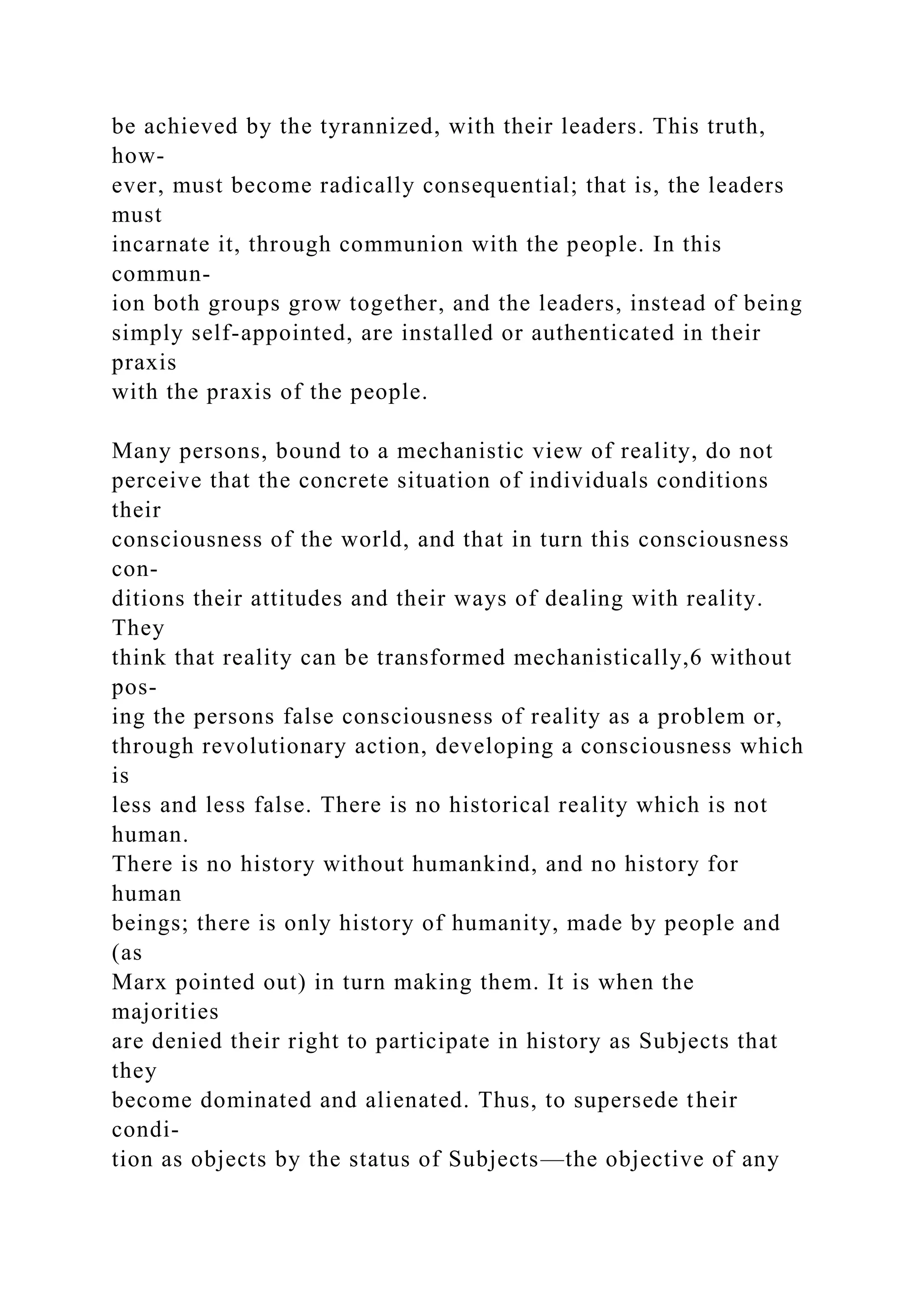 be achieved by the tyrannized, with their leaders. This truth,
how-
ever, must become radically consequential; that is, the leaders
must
incarnate it, through communion with the people. In this
commun-
ion both groups grow together, and the leaders, instead of being
simply self-appointed, are installed or authenticated in their
praxis
with the praxis of the people.
Many persons, bound to a mechanistic view of reality, do not
perceive that the concrete situation of individuals conditions
their
consciousness of the world, and that in turn this consciousness
con-
ditions their attitudes and their ways of dealing with reality.
They
think that reality can be transformed mechanistically,6 without
pos-
ing the persons false consciousness of reality as a problem or,
through revolutionary action, developing a consciousness which
is
less and less false. There is no historical reality which is not
human.
There is no history without humankind, and no history for
human
beings; there is only history of humanity, made by people and
(as
Marx pointed out) in turn making them. It is when the
majorities
are denied their right to participate in history as Subjects that
they
become dominated and alienated. Thus, to supersede their
condi-
tion as objects by the status of Subjects—the objective of any
 