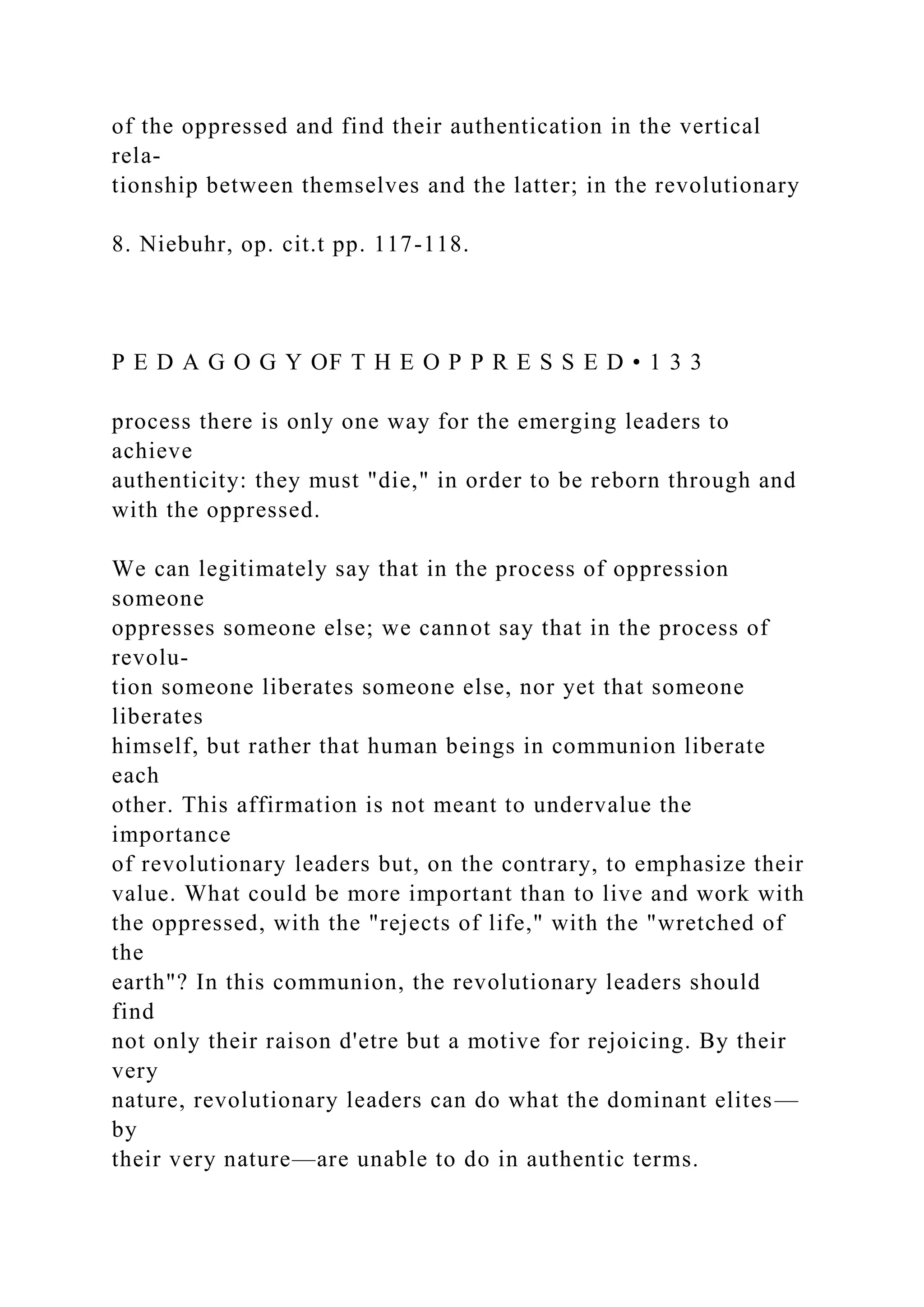 of the oppressed and find their authentication in the vertical
rela-
tionship between themselves and the latter; in the revolutionary
8. Niebuhr, op. cit.t pp. 117-118.
P E D A G O G Y OF T H E O P P R E S S E D • 1 3 3
process there is only one way for the emerging leaders to
achieve
authenticity: they must "die," in order to be reborn through and
with the oppressed.
We can legitimately say that in the process of oppression
someone
oppresses someone else; we cannot say that in the process of
revolu-
tion someone liberates someone else, nor yet that someone
liberates
himself, but rather that human beings in communion liberate
each
other. This affirmation is not meant to undervalue the
importance
of revolutionary leaders but, on the contrary, to emphasize their
value. What could be more important than to live and work with
the oppressed, with the "rejects of life," with the "wretched of
the
earth"? In this communion, the revolutionary leaders should
find
not only their raison d'etre but a motive for rejoicing. By their
very
nature, revolutionary leaders can do what the dominant elites—
by
their very nature—are unable to do in authentic terms.
 