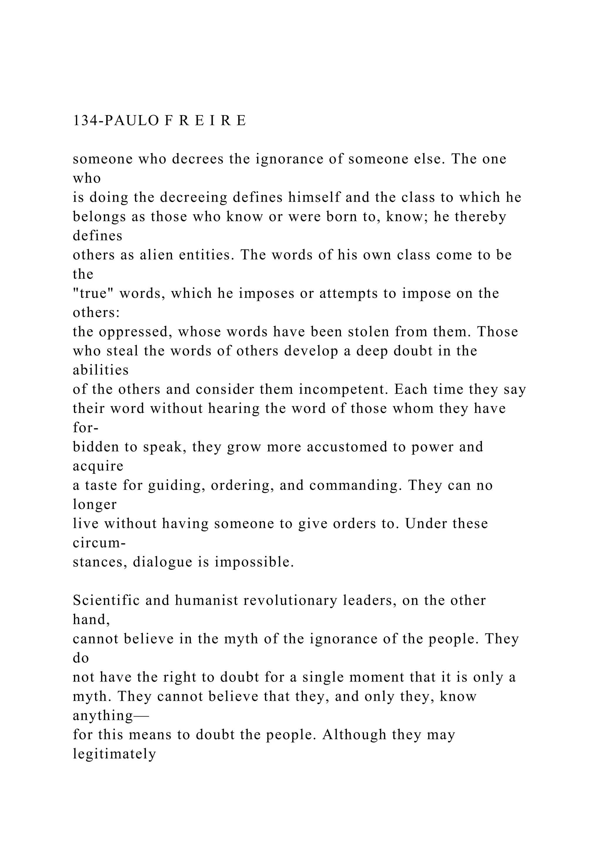 134-PAULO F R E I R E
someone who decrees the ignorance of someone else. The one
who
is doing the decreeing defines himself and the class to which he
belongs as those who know or were born to, know; he thereby
defines
others as alien entities. The words of his own class come to be
the
"true" words, which he imposes or attempts to impose on the
others:
the oppressed, whose words have been stolen from them. Those
who steal the words of others develop a deep doubt in the
abilities
of the others and consider them incompetent. Each time they say
their word without hearing the word of those whom they have
for-
bidden to speak, they grow more accustomed to power and
acquire
a taste for guiding, ordering, and commanding. They can no
longer
live without having someone to give orders to. Under these
circum-
stances, dialogue is impossible.
Scientific and humanist revolutionary leaders, on the other
hand,
cannot believe in the myth of the ignorance of the people. They
do
not have the right to doubt for a single moment that it is only a
myth. They cannot believe that they, and only they, know
anything—
for this means to doubt the people. Although they may
legitimately
 