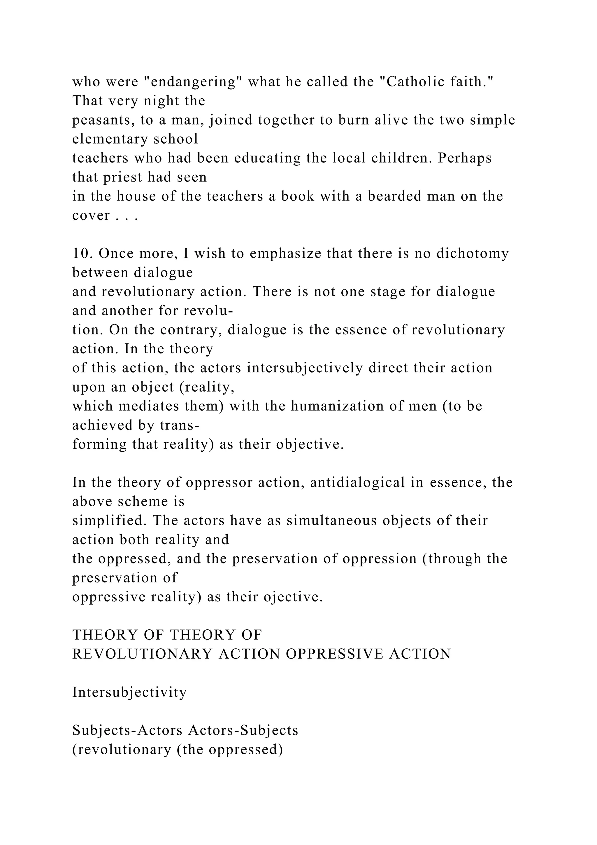 who were "endangering" what he called the "Catholic faith."
That very night the
peasants, to a man, joined together to burn alive the two simple
elementary school
teachers who had been educating the local children. Perhaps
that priest had seen
in the house of the teachers a book with a bearded man on the
cover . . .
10. Once more, I wish to emphasize that there is no dichotomy
between dialogue
and revolutionary action. There is not one stage for dialogue
and another for revolu-
tion. On the contrary, dialogue is the essence of revolutionary
action. In the theory
of this action, the actors intersubjectively direct their action
upon an object (reality,
which mediates them) with the humanization of men (to be
achieved by trans-
forming that reality) as their objective.
In the theory of oppressor action, antidialogical in essence, the
above scheme is
simplified. The actors have as simultaneous objects of their
action both reality and
the oppressed, and the preservation of oppression (through the
preservation of
oppressive reality) as their ojective.
THEORY OF THEORY OF
REVOLUTIONARY ACTION OPPRESSIVE ACTION
Intersubjectivity
Subjects-Actors Actors-Subjects
(revolutionary (the oppressed)
 