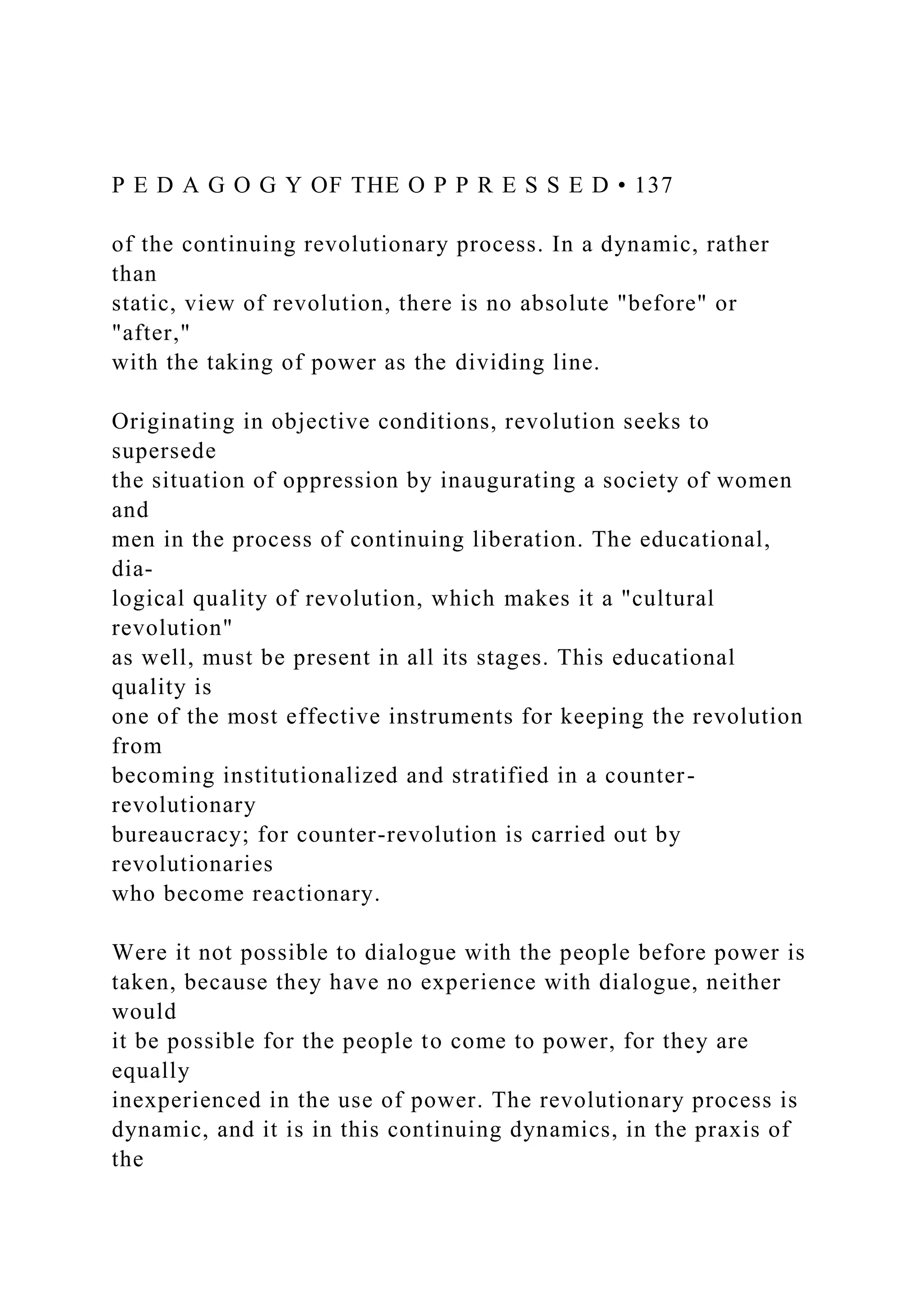 P E D A G O G Y OF THE O P P R E S S E D • 137
of the continuing revolutionary process. In a dynamic, rather
than
static, view of revolution, there is no absolute "before" or
"after,"
with the taking of power as the dividing line.
Originating in objective conditions, revolution seeks to
supersede
the situation of oppression by inaugurating a society of women
and
men in the process of continuing liberation. The educational,
dia-
logical quality of revolution, which makes it a "cultural
revolution"
as well, must be present in all its stages. This educational
quality is
one of the most effective instruments for keeping the revolution
from
becoming institutionalized and stratified in a counter-
revolutionary
bureaucracy; for counter-revolution is carried out by
revolutionaries
who become reactionary.
Were it not possible to dialogue with the people before power is
taken, because they have no experience with dialogue, neither
would
it be possible for the people to come to power, for they are
equally
inexperienced in the use of power. The revolutionary process is
dynamic, and it is in this continuing dynamics, in the praxis of
the
 