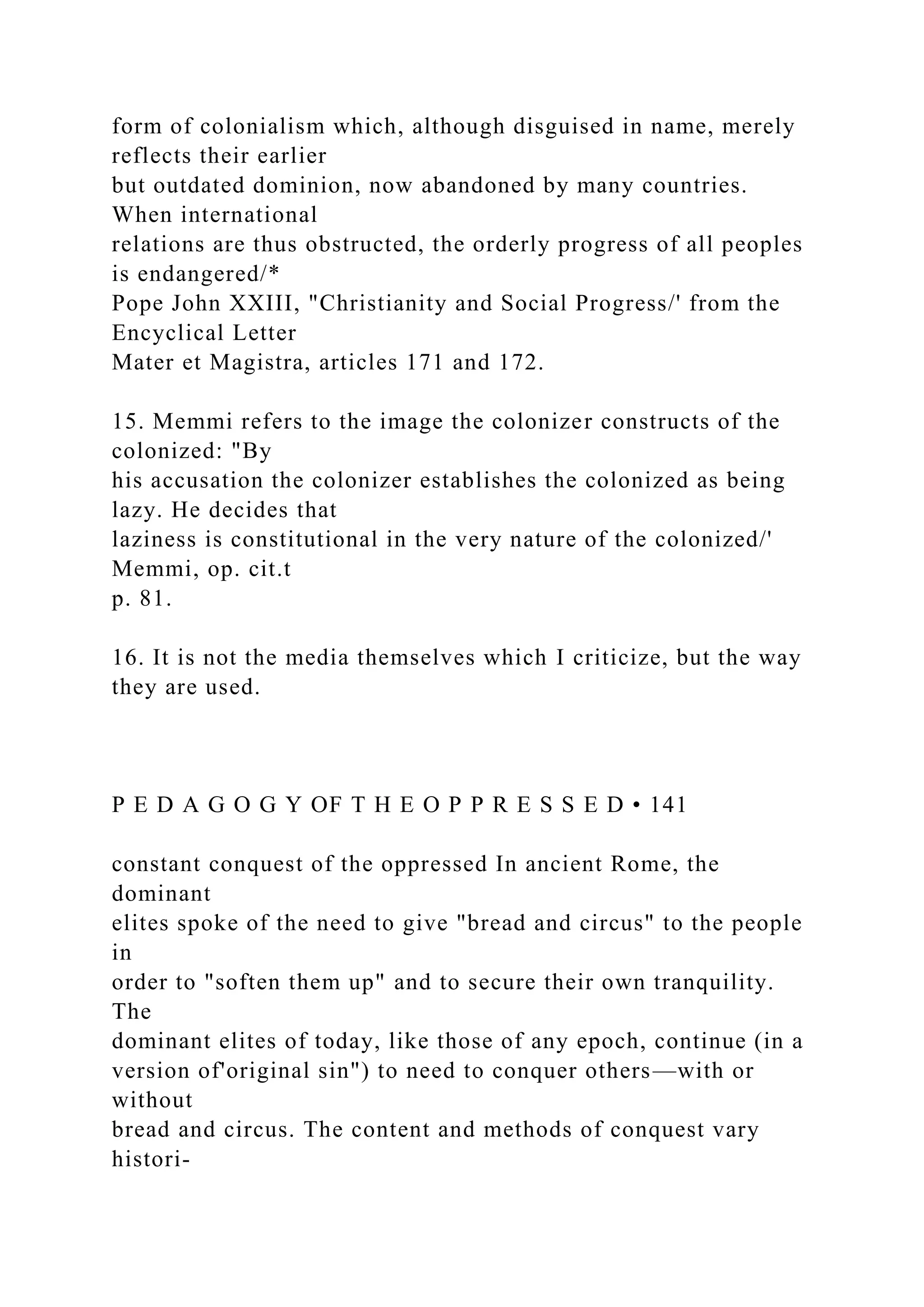 form of colonialism which, although disguised in name, merely
reflects their earlier
but outdated dominion, now abandoned by many countries.
When international
relations are thus obstructed, the orderly progress of all peoples
is endangered/*
Pope John XXIII, "Christianity and Social Progress/' from the
Encyclical Letter
Mater et Magistra, articles 171 and 172.
15. Memmi refers to the image the colonizer constructs of the
colonized: "By
his accusation the colonizer establishes the colonized as being
lazy. He decides that
laziness is constitutional in the very nature of the colonized/'
Memmi, op. cit.t
p. 81.
16. It is not the media themselves which I criticize, but the way
they are used.
P E D A G O G Y OF T H E O P P R E S S E D • 141
constant conquest of the oppressed In ancient Rome, the
dominant
elites spoke of the need to give "bread and circus" to the people
in
order to "soften them up" and to secure their own tranquility.
The
dominant elites of today, like those of any epoch, continue (in a
version of'original sin") to need to conquer others—with or
without
bread and circus. The content and methods of conquest vary
histori-
 