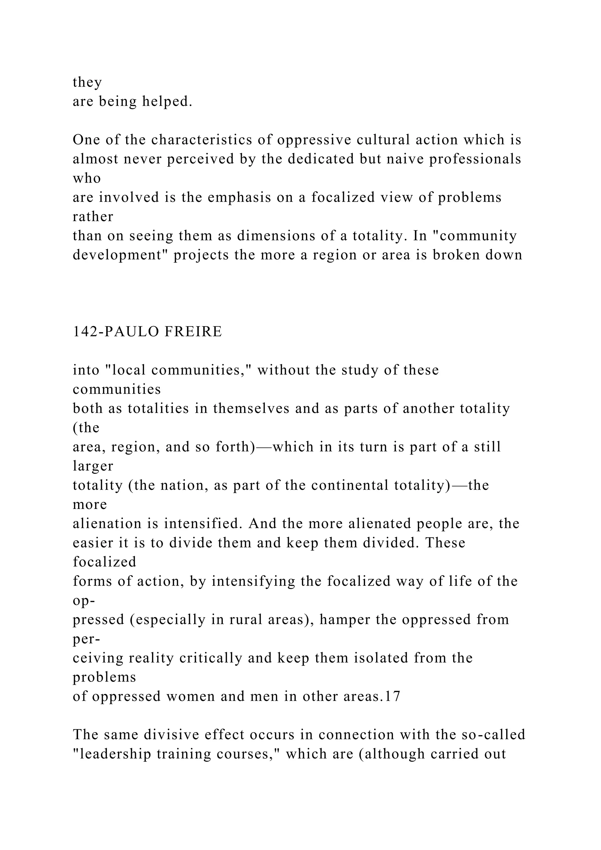 they
are being helped.
One of the characteristics of oppressive cultural action which is
almost never perceived by the dedicated but naive professionals
who
are involved is the emphasis on a focalized view of problems
rather
than on seeing them as dimensions of a totality. In "community
development" projects the more a region or area is broken down
142-PAULO FREIRE
into "local communities," without the study of these
communities
both as totalities in themselves and as parts of another totality
(the
area, region, and so forth)—which in its turn is part of a still
larger
totality (the nation, as part of the continental totality)—the
more
alienation is intensified. And the more alienated people are, the
easier it is to divide them and keep them divided. These
focalized
forms of action, by intensifying the focalized way of life of the
op-
pressed (especially in rural areas), hamper the oppressed from
per-
ceiving reality critically and keep them isolated from the
problems
of oppressed women and men in other areas.17
The same divisive effect occurs in connection with the so-called
"leadership training courses," which are (although carried out
 