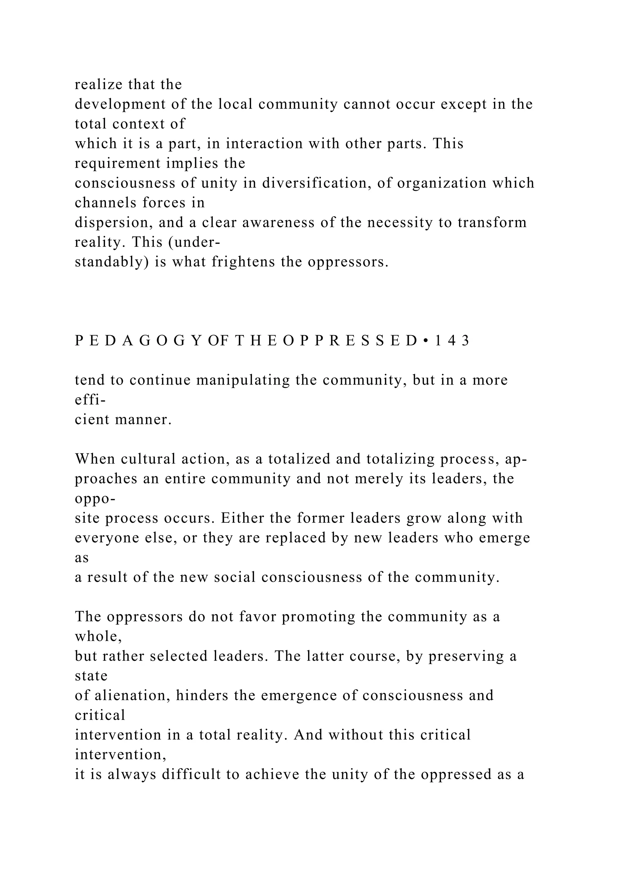 realize that the
development of the local community cannot occur except in the
total context of
which it is a part, in interaction with other parts. This
requirement implies the
consciousness of unity in diversification, of organization which
channels forces in
dispersion, and a clear awareness of the necessity to transform
reality. This (under-
standably) is what frightens the oppressors.
P E D A G O G Y OF T H E O P P R E S S E D • 1 4 3
tend to continue manipulating the community, but in a more
effi-
cient manner.
When cultural action, as a totalized and totalizing process, ap-
proaches an entire community and not merely its leaders, the
oppo-
site process occurs. Either the former leaders grow along with
everyone else, or they are replaced by new leaders who emerge
as
a result of the new social consciousness of the community.
The oppressors do not favor promoting the community as a
whole,
but rather selected leaders. The latter course, by preserving a
state
of alienation, hinders the emergence of consciousness and
critical
intervention in a total reality. And without this critical
intervention,
it is always difficult to achieve the unity of the oppressed as a
 