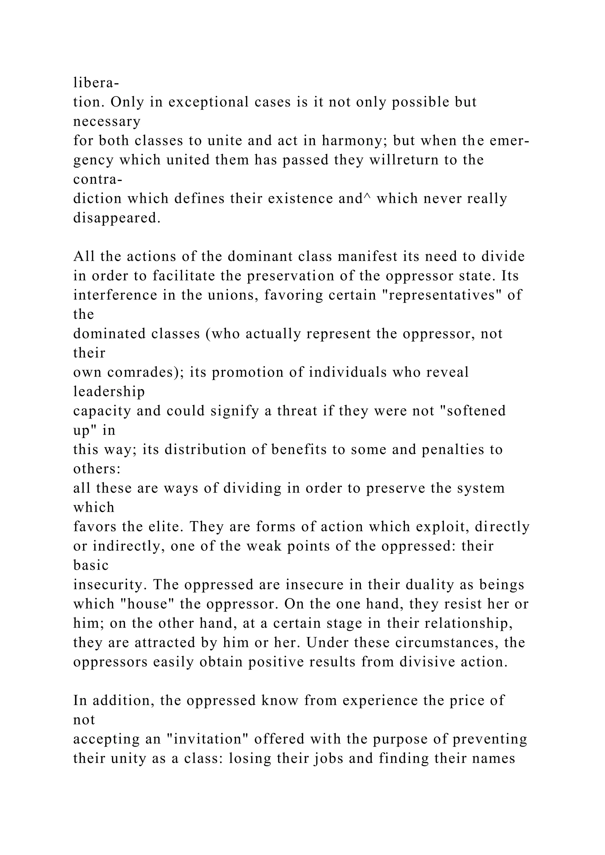 libera-
tion. Only in exceptional cases is it not only possible but
necessary
for both classes to unite and act in harmony; but when the emer-
gency which united them has passed they willreturn to the
contra-
diction which defines their existence and^ which never really
disappeared.
All the actions of the dominant class manifest its need to divide
in order to facilitate the preservation of the oppressor state. Its
interference in the unions, favoring certain "representatives" of
the
dominated classes (who actually represent the oppressor, not
their
own comrades); its promotion of individuals who reveal
leadership
capacity and could signify a threat if they were not "softened
up" in
this way; its distribution of benefits to some and penalties to
others:
all these are ways of dividing in order to preserve the system
which
favors the elite. They are forms of action which exploit, directly
or indirectly, one of the weak points of the oppressed: their
basic
insecurity. The oppressed are insecure in their duality as beings
which "house" the oppressor. On the one hand, they resist her or
him; on the other hand, at a certain stage in their relationship,
they are attracted by him or her. Under these circumstances, the
oppressors easily obtain positive results from divisive action.
In addition, the oppressed know from experience the price of
not
accepting an "invitation" offered with the purpose of preventing
their unity as a class: losing their jobs and finding their names
 