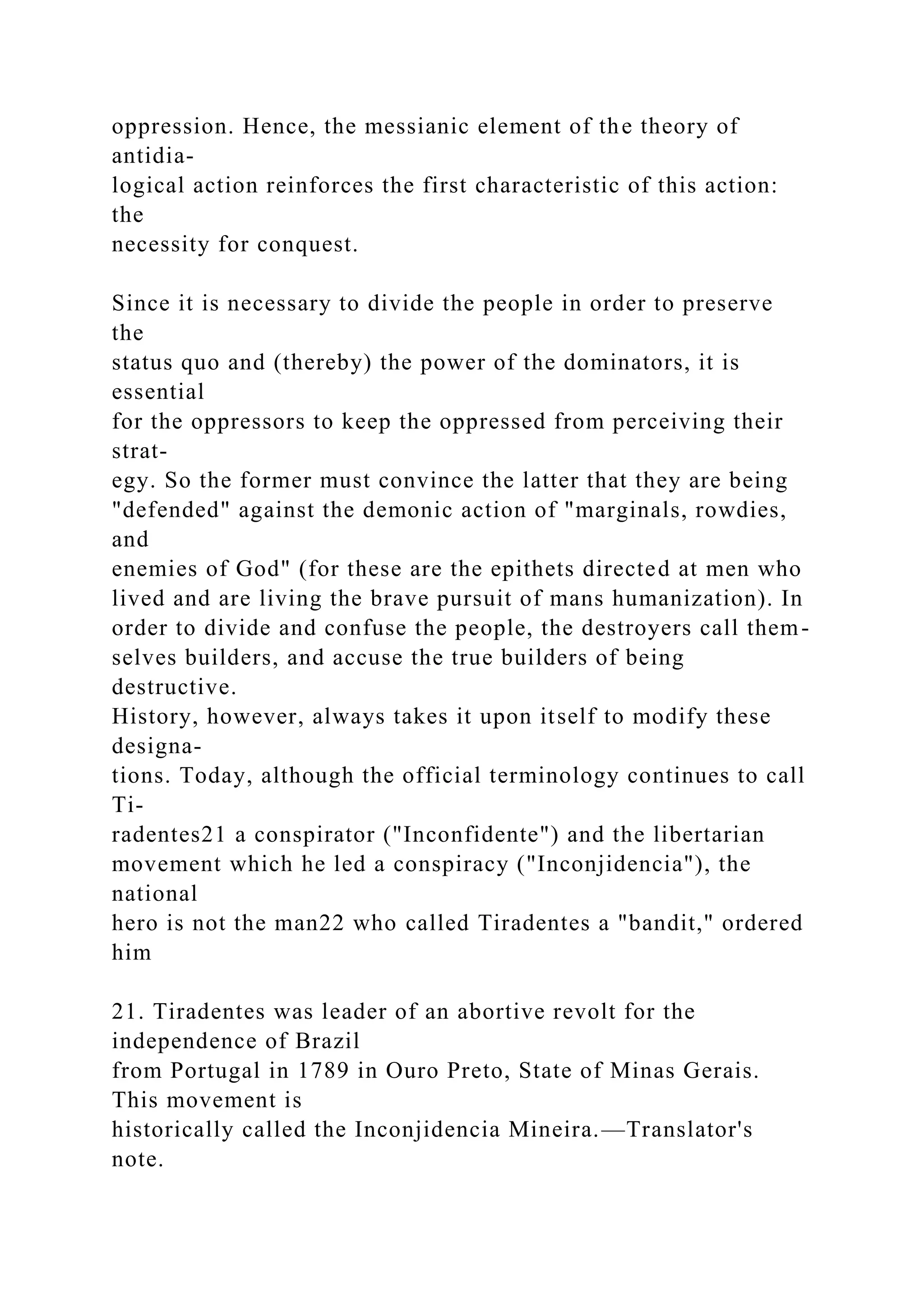 oppression. Hence, the messianic element of the theory of
antidia-
logical action reinforces the first characteristic of this action:
the
necessity for conquest.
Since it is necessary to divide the people in order to preserve
the
status quo and (thereby) the power of the dominators, it is
essential
for the oppressors to keep the oppressed from perceiving their
strat-
egy. So the former must convince the latter that they are being
"defended" against the demonic action of "marginals, rowdies,
and
enemies of God" (for these are the epithets directed at men who
lived and are living the brave pursuit of mans humanization). In
order to divide and confuse the people, the destroyers call them-
selves builders, and accuse the true builders of being
destructive.
History, however, always takes it upon itself to modify these
designa-
tions. Today, although the official terminology continues to call
Ti-
radentes21 a conspirator ("Inconfidente") and the libertarian
movement which he led a conspiracy ("Inconjidencia"), the
national
hero is not the man22 who called Tiradentes a "bandit," ordered
him
21. Tiradentes was leader of an abortive revolt for the
independence of Brazil
from Portugal in 1789 in Ouro Preto, State of Minas Gerais.
This movement is
historically called the Inconjidencia Mineira.—Translator's
note.
 